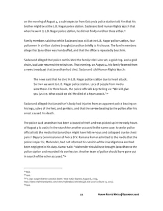 27 HUMAN RIGHTS WATCH | DECEMBER 2016
on the morning of August 4, a sub-inspector from Golconda police station told him that his
brother might be at the L.B. Nagar police station. Sadanand told Human Rights Watch that
when he went to L.B. Nagar police station, he did not find Janardhan there either.71
Family members said that while Sadanand was still at the L.B. Nagar police station, four
policemen in civilian clothes brought Janardhan briefly to his house. The family members
allege that Janardhan was handcuffed, and that the officers repeatedly beat him.
Sadanand alleged that police confiscated the family television set, a gold ring, and a gold
chain, but later returned the television. That evening, on August 4, his family learned from
a news broadcast that Janardhan had died. Sadanand told Human Rights Watch:
The news said that he died in L.B. Nagar police station due to heart attack.
So then we went to L.B. Nagar police station. Lots of people from media
were there. For three hours, the police officials kept telling us: “We will give
you justice. What could we do? He died of a heart attack.”72
Sadanand alleged that Janardhan’s body had injuries from an apparent police beating on
his legs, soles of the feet, and genitals, and that the severe beating by the police after his
arrest caused his death.
The police said Janardhan had been accused of theft and was picked up in the early hours
of August 4 to assist in the search for another accused in the same case. A senior police
official told the media that Janardhan might have felt nervous and collapsed due to chest
pain.73 Deputy Commissioner of Police B.V. Ramana Kumar admitted to the media that the
police inspector, Mahender, had not informed his seniors of the investigations and had
been negligent in his duty. Kumar said: “Mahender should have brought Janardhan to the
police station and recorded his confession. Another team of police should have gone out
in search of the other accused.”74
71 Ibid.
72 Ibid.
73 “5 cops suspended for custodial death,” New Indian Express, August 6, 2009,
http://www.newindianexpress.com/cities/hyderabad/article66436.ece (accessed June 15, 2015).
74 Ibid.
 