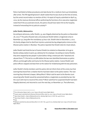 29 HUMAN RIGHTS WATCH | DECEMBER 2016
Police had failed to follow procedures and take Kumar for a medical check-up immediately
after arrest. The FIR regarding Kumar’s death stated that he was drunk at the time of arrest,
but the arrest record makes no mention of this.79 A report of inquiry submitted on April 24,
2010, by the revenue divisional officer performing the functions of an executive magistrate
noted that if the accused were drunk, the police should have taken him to the hospital,
instead of remanding him to judicial custody.80
Julfar Shaikh, Maharashtra
According to witnesses, Julfar Shaikh, 35, was illegally detained by the police on November
28, 2012.81 The police flouted rules and produced Shaikh before a magistrate only on
November 30, long after the mandatory 24-hour rule. Shaikh died on December 2, 2012.
His family alleges that he died from injuries sustained during alleged police torture at the
Dharavi police station in Mumbai. The police reported that Shaikh died of a heart attack.
Julfar Shaikh had hired the taxi of Inamul Shaikh (no relation) on November 28 to go to
Bandra railway station to pick up a delivery for his employer. According to Inamul Shaikh,
they were stopped by two people in plainclothes riding a motorcycle who “attacked and
abused them.”82 This led to a scuffle before the two men identified themselves as police
officers and brought Julfar and Inamul to the Dharavi police station. Inamul Shaikh said
police officers slapped and beat them at the station for misbehaving with the two policemen.
Julfar Shaikh’s family members said the police did not inform them of the arrest, but that
evening they heard from a relative that he had been taken to the police station. The next
morning they informed a lawyer, Abhay Bhoir.83 Bhoir said he went to the Bandra court
assuming Julfar Shaikh would be presented before a magistrate as provided by law. But
the court clerk had no record of the arrest.84 Bhoir said that he suspected Shaikh had been
illegally detained, and returned to court the next day, on November 30. That afternoon,
79 First Information Report, April 5, 2010. Copy on file with Human Rights Watch.
80 Inquiry report submitted by the Revenue Divisional Officer, April 24, 2010. Copy on file with Human Rights Watch.
81 Nurul Itwari Shaikh v. State of Maharashtra & Ors., Bombay High Court, Crl. W.P. No. 4476 of 2012.
82 Nurul Itwari Shaikh v. State of Maharashtra & Ors.
83 Ibid.
84 Affidavit submitted by advocate Abhay Bhoir in Crl. W. P. No. 4476 of 2012, Bombay High Court. Copy on file with Human
Rights Watch.
 