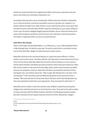 “BOUND BY BROTHERHOOD” 30
Shaikh was produced before the magistrate but Bhoir said he was surprised to see that
police had shown the arrest date as November 29.85
According to Dharavi police, they arrested Julfar Shaikh and Inamul Shaikh on November
29 in a trap set by them, and found counterfeit currency on the two men. However, in a
petition before the High Court, Julfar Shaikh’s cousin said that the police claims were false
and that the police searched Julfar Shaikh’s bag and confiscated 32,500 rupees (US$320).
In this case, the police allegedly illegally detained Shaikh, did not inform his family of his
arrest, did not prepare any official record of arrest until a day later, and did not produce
him before a magistrate within 24 hours as required by law.
Rajib Molla, West Bengal
Police in Raninagar arrested Rajib Molla, 21, on February 15, 2014, in Murshidabad district
in West Bengal state. He died the same day. The police assert that he committed suicide,
but his wife, Reba Bibi, alleges his death was due to police torture.
Reba Bibi said that on the morning of February 15, about five police officers in civilian
clothes came to their house. The police officials said they had an arrest warrant but did not
show it to the family. Reba Bibi added that the police did not prepare an arrest memo or
tell the family members why Molla was being arrested or where they were taking him. Reba
Bibi and her mother-in-law went to the Raninagar police station that evening to see Molla
but were not allowed to meet him. Reba Bibi said when she asked the policemen if they
had beaten him, one of them said to her, “Not enough. We will beat him a lot more in the
coming days.”86 She said they could see Molla being beaten by four policemen from a
window: “We could see that his hands were tied at the back and he was being beaten up.
They were beating him with boots and slapping him. They also beat him with sticks.”87
Reba Bibi and her mother-in-law first received news of Molla’s death that evening from
villagers who said they had seen it on local television news. They went to the police station
to inquire and were told that Molla had been admitted to Godhanpara primary hospital.
But when they went to the hospital, they did not find him there. Meanwhile, villagers
85 Ibid.
86 Human Rights Watch interview with Reba Bibi, Murshidabad, West Bengal, April 29, 2015.
87 Ibid.
 