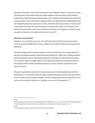 31 HUMAN RIGHTS WATCH | DECEMBER 2016
gathered at the police station after hearing the news of Molla’s death, to demand his body.
The family was finally informed by the village headman that they should collect Molla’s
body from the district hospital at Berhampore. There, they found the body lying outside the
mortuary under a tree, covered by a tarpaulin sheet. His wife told Human Rights Watch that
her husband’s body had a bruise on his neck, and there were injury marks on his back and
on the soles of his feet. “His eye was swollen and there were stains on his clothes,” she
said.88 The post-mortem report concluded that he died due to “hanging,” and did not note
any external injuries on his body other than on his neck.89
Abdul Aziz, Uttar Pradesh
On May 8, 2011, at about 10:30 p.m., four policemen from the Civil Lines police station
came to 59-year-old Abdul Aziz’s house in Aligarh city in Uttar Pradesh state and took him
with them.
The family alleges that the police refused to show an arrest warrant or divulge details of
why Aziz was being arrested or where they were taking him.90 When Aziz’s family members
reached the police station, they were told that Aziz had taken ill and that they had taken
him to the J.N. Medical College. When his son Jamshed asked the chief medical officer at
the hospital what his father was being treated for, he was told Aziz had been declared
dead on arrival.91
The police reported that Aziz died of a heart attack, but his family believes he died from
mistreatment. The hospital’s medical report supported the police version and said it was a
case of “cardiac arrest in police custody,” but the autopsy report noted an abrasion on his
neck and concluded he died due to “asphyxia as a result of strangulation.”92
88 Ibid.
89 Post-mortem report, conducted at Murshidabad Medical College, February 16, 2014. Copy on file with Human Rights Watch.
90 Human Rights Watch interview with Jamshed, Abdul Aziz’s son, Aligarh, Uttar Pradesh, August 22, 2015.
91 Ibid.
92 Post-mortem report, May 9, 2011. Copy on file with Human Rights Watch.
 