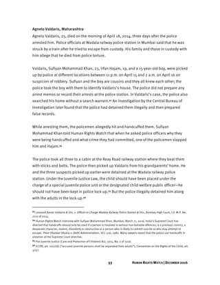 33 HUMAN RIGHTS WATCH | DECEMBER 2016
Agnelo Valdaris, Maharashtra
Agnelo Valdaris, 25, died on the morning of April 18, 2014, three days after the police
arrested him. Police officials at Wadala railway police station in Mumbai said that he was
struck by a train after he tried to escape from custody. His family and those in custody with
him allege that he died from police torture.
Valdaris, Sufiyan Mohammad Khan, 23, Irfan Hajam, 19, and a 15-year-old boy, were picked
up by police at different locations between 11 p.m. on April 15 and 2 a.m. on April 16 on
suspicion of robbery. Sufiyan and the boy are cousins and they all knew each other; the
police took the boy with them to identify Valdaris’s house. The police did not prepare any
arrest memos or record their arrests at the police station. In Valdaris’s case, the police also
searched his home without a search warrant.93 An investigation by the Central Bureau of
Investigation later found that the police had detained them illegally and then prepared
false records.
While arresting them, the policemen allegedly hit and handcuffed them. Sufiyan
Mohammad Khan told Human Rights Watch that when he asked police officers why they
were being handcuffed and what crime they had committed, one of the policemen slapped
him and Hajam.94
The police took all three to a cabin at the Reay Road railway station where they beat them
with sticks and belts. The police then picked up Valdaris from his grandparents’ home. He
and the three suspects picked up earlier were detained at the Wadala railway police
station. Under the Juvenile Justice Law, the child should have been placed under the
charge of a special juvenile police unit or the designated child welfare public officer—he
should not have been kept in police lock-up.95 But the police illegally detained him along
with the adults in the lock-up.96
93 Leonard Xavier Valdaris & Ors. v. Officer-in-Charge Wadala Railway Police Station & Ors., Bombay High Court, Crl. W.P. No.
2110 of 2014.
94 Human Rights Watch interview with Sufiyan Mohammad Khan, Mumbai, March 21, 2016. India’s Supreme Court has
directed that handcuffs should only be used if a person is involved in serious non-bailable offences, is a previous convict, a
desperate character, violent, disorderly or obstructive or a person who is likely to commit suicide or who may attempt to
escape. Prem Shankar Shukla v. Delhi Administration , SCC 526, 1980. Many lawyers report that the police use handcuffs in
violation of the Supreme Court directive.
95 The Juvenile Justice (Care and Protection of Children) Act, 2015, No. 2 of 2016.
96 ICCPR, art. 10(2)(b) (“accused juvenile persons shall be separated from adults”); Convention on the Rights of the Child, art.
37(c).
 