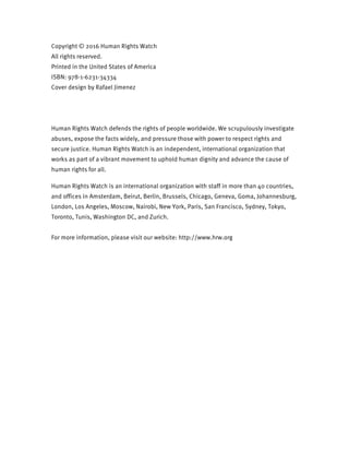 Copyright © 2016 Human Rights Watch
All rights reserved.
Printed in the United States of America
ISBN: 978-1-6231-34334
Cover design by Rafael Jimenez
Human Rights Watch defends the rights of people worldwide. We scrupulously investigate
abuses, expose the facts widely, and pressure those with power to respect rights and
secure justice. Human Rights Watch is an independent, international organization that
works as part of a vibrant movement to uphold human dignity and advance the cause of
human rights for all.
Human Rights Watch is an international organization with staff in more than 40 countries,
and offices in Amsterdam, Beirut, Berlin, Brussels, Chicago, Geneva, Goma, Johannesburg,
London, Los Angeles, Moscow, Nairobi, New York, Paris, San Francisco, Sydney, Tokyo,
Toronto, Tunis, Washington DC, and Zurich.
For more information, please visit our website: http://www.hrw.org
 