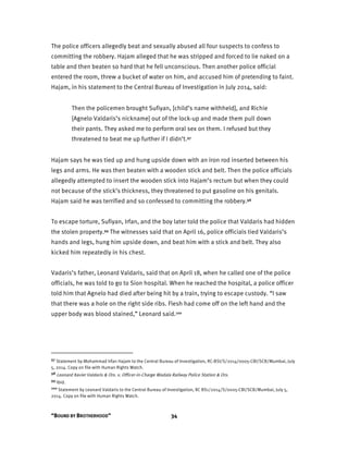 “BOUND BY BROTHERHOOD” 34
The police officers allegedly beat and sexually abused all four suspects to confess to
committing the robbery. Hajam alleged that he was stripped and forced to lie naked on a
table and then beaten so hard that he fell unconscious. Then another police official
entered the room, threw a bucket of water on him, and accused him of pretending to faint.
Hajam, in his statement to the Central Bureau of Investigation in July 2014, said:
Then the policemen brought Sufiyan, [child’s name withheld], and Richie
[Agnelo Valdaris’s nickname] out of the lock-up and made them pull down
their pants. They asked me to perform oral sex on them. I refused but they
threatened to beat me up further if I didn’t.97
Hajam says he was tied up and hung upside down with an iron rod inserted between his
legs and arms. He was then beaten with a wooden stick and belt. Then the police officials
allegedly attempted to insert the wooden stick into Hajam’s rectum but when they could
not because of the stick’s thickness, they threatened to put gasoline on his genitals.
Hajam said he was terrified and so confessed to committing the robbery.98
To escape torture, Sufiyan, Irfan, and the boy later told the police that Valdaris had hidden
the stolen property.99 The witnesses said that on April 16, police officials tied Valdaris’s
hands and legs, hung him upside down, and beat him with a stick and belt. They also
kicked him repeatedly in his chest.
Vadaris’s father, Leonard Valdaris, said that on April 18, when he called one of the police
officials, he was told to go to Sion hospital. When he reached the hospital, a police officer
told him that Agnelo had died after being hit by a train, trying to escape custody. “I saw
that there was a hole on the right side ribs. Flesh had come off on the left hand and the
upper body was blood stained,” Leonard said.100
97 Statement by Mohammad Irfan Hajam to the Central Bureau of Investigation, RC-BSI/S/2014/0005-CBI/SCB/Mumbai, July
5, 2014. Copy on file with Human Rights Watch.
98 Leonard Xavier Valdaris & Ors. v. Officer-in-Charge Wadala Railway Police Station & Ors.
99 Ibid.
100 Statement by Leonard Valdaris to the Central Bureau of Investigation, RC BS1/2014/S/0005-CBI/SCB/Mumbai, July 5,
2014. Copy on file with Human Rights Watch.
 