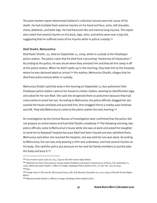 37 HUMAN RIGHTS WATCH | DECEMBER 2016
The post-mortem report determined Valdaris’s collective injuries were the cause of his
death. He had multiple fresh external injuries on his head and face, arms, left shoulder,
chest, abdomen, and both legs. He had fractured ribs and internal lung injuries. The report
also noted that several injuries on his back, legs, arms, and wrists were over a day old,
suggesting that he suffered some of his injuries while in police custody.101
Altaf Shaikh, Maharashtra
Altaf Kadir Shaikh, 22, died on September 11, 2009, while in custody at the Ghatkopar
police station. The police claim that he died from consuming “medicines of intoxication.”
According to the police, he was drunk when they arrested him and they let him sleep it off
at the police station. When he didn’t wake up in the morning, they took him to the hospital,
where he was declared dead on arrival.102 His mother, Mehrunisa Shaikh, alleges that he
died from police torture while in custody.
Mehrunisa Shaikh said that early in the morning on September 11, four policemen from
Ghatkopar police station came to her house in civilian clothes, wearing no identification tags,
and asked for her son Altaf. She said she recognized them as policemen because they had
come earlier to arrest her son. According to Mehrunisa, the police officials dragged her son
outside the house and beat and punched him, then dragged him to a nearby auto rickshaw
and left. They told Mehrunisa to come to the police station the next morning.103
An investigation by the Central Bureau of Investigation later confirmed that the police did
not prepare an arrest memo and had held Shaikh unlawfully.104 The following morning, two
police officials came to Mehrunisa’s house while she was at work and asked her daughter
to send her to Rajawadi hospital because Altaf had been injured and was admitted there.
Mehrunisa said when she reached the hospital, she was told her son was dead. According
to Mehrunisa, her son was only wearing a shirt and underwear, and had several injuries on
his body. She said the police put pressure on her and her family members to quickly take
the body and bury it.105
101 Post-mortem report, April 18, 2014. Copy on file with Human Rights Watch.
102 Statement by Police Sub-Inspector Sanjay Sudam Khedekar to Assistant Commissioner of Police, CID, September 13,
2009; Mehrunisa Kadir Shaikh v. Officer-in-charge, Ghatkopar Police Station & Ors., Crl. W.P. No. 2613 of 2009.
103 Ibid.
104 Charge sheet in CBI case No. BSI/2009/S/0004, CBI, SCB, Mumbai, December 30, 2010. Copy on file with Human Rights
Watch.
105 Mehrunisa Kadir Shaikh v. Officer-in-charge, Ghatkopar Police Station & Ors.
 