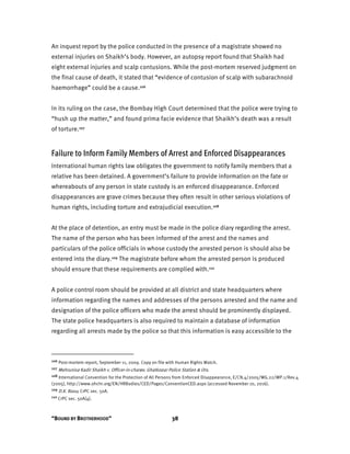 “BOUND BY BROTHERHOOD” 38
An inquest report by the police conducted in the presence of a magistrate showed no
external injuries on Shaikh’s body. However, an autopsy report found that Shaikh had
eight external injuries and scalp contusions. While the post-mortem reserved judgment on
the final cause of death, it stated that “evidence of contusion of scalp with subarachnoid
haemorrhage” could be a cause.106
In its ruling on the case, the Bombay High Court determined that the police were trying to
“hush up the matter,” and found prima facie evidence that Shaikh’s death was a result
of torture.107
Failure to Inform Family Members of Arrest and Enforced Disappearances
International human rights law obligates the government to notify family members that a
relative has been detained. A government’s failure to provide information on the fate or
whereabouts of any person in state custody is an enforced disappearance. Enforced
disappearances are grave crimes because they often result in other serious violations of
human rights, including torture and extrajudicial execution.108
At the place of detention, an entry must be made in the police diary regarding the arrest.
The name of the person who has been informed of the arrest and the names and
particulars of the police officials in whose custody the arrested person is should also be
entered into the diary.109 The magistrate before whom the arrested person is produced
should ensure that these requirements are complied with.110
A police control room should be provided at all district and state headquarters where
information regarding the names and addresses of the persons arrested and the name and
designation of the police officers who made the arrest should be prominently displayed.
The state police headquarters is also required to maintain a database of information
regarding all arrests made by the police so that this information is easy accessible to the
106 Post-mortem report, September 11, 2009. Copy on file with Human Rights Watch.
107 Mehrunisa Kadir Shaikh v. Officer-in-charge, Ghatkopar Police Station & Ors.
108 International Convention for the Protection of All Persons from Enforced Disappearance, E/CN.4/2005/WG.22/WP.1/Rev.4
(2005), http://www.ohchr.org/EN/HRBodies/CED/Pages/ConventionCED.aspx (accessed November 10, 2016).
109 D.K. Basu; CrPC sec. 50A.
110 CrPC sec. 50A(4).
 