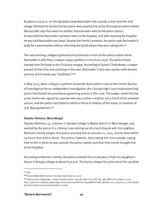 “BOUND BY BROTHERHOOD” 40
At about 10:30 p.m. on the day police took Nasiruddin into custody, a man from the next
village informed his family that the police were beating him at the Dhaniakhali police station.
Manaza Bibi says that when his brother Shamshuddin went to the police station,
he was told that Nasiruddin had been taken to the hospital, and after reaching the hospital
he was told Nasiruddin was dead. Despite the family’s protests, the police took Nasiruddin’s
body for a post-mortem without informing the family where they were taking him.117
The next morning, villagers gathered and protested in front of the police station while
Nasiruddin’s wife filed a habeas corpus petition in Chuchura court. The police finally
handed over the body to the Chuchura morgue. According to Suman Chakrabarty, a lawyer
present at that time and assisting in the case, Nasiruddin’s face was swollen with bruises
and one of his hands was “mutilated.”118
In May 2013, when ruling on a petition to transfer Nasiruddin’s case to the Central Bureau
of Investigation for an independent investigation, the Calcutta High Court emphasized that
police had flouted the procedures governing arrests in this case. The judges noted that the
arrest memo was signed by a person who was neither a relation nor a friend of the arrested
person, and the police had failed to inform a friend or relative of the arrest, in violation of
D.K. Basu guidelines.119
Obaidur Rahman, West Bengal
Obaidur Rahman, 52, a farmer in Sonakul village in Malda district in West Bengal, was
wanted by the police in a criminal case arising out of a land dispute with his neighbor.
Rahman’s family alleges that police arrested him on January 21, 2015, and he died within
24 hours from police abuse. The police, however, deny taking him into custody, saying
that he fell ill while he was outside the police station and that they merely brought him
to the hospital.
According to Rahman’s family, the police arrested him on January 21 from his daughter’s
house in Balupur village at about 8:30 p.m. The family alleged the police beat him up while
117 Ibid.
118 Human Rights Watch phone interview, September 22, 2016.
119 Pratim Kumar Singha Ray v. Union of India and Ors., Calcutta High Court, W.P. No. 3800 (W) of 2013, May 13, 2013,
http://judis.nic.in/Kolkata_App/Judge_Result_Disp.asp?RecCnt=2643&MyChk=WP_3800W_2013_13052013_J_228_218.pdf
&submit=Submit (accessed November 6, 2016).
 