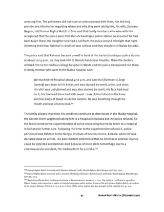 41 HUMAN RIGHTS WATCH | DECEMBER 2016
arresting him. The policemen did not have an arrest warrant with them, nor did they
provide any information regarding where and why they were taking him, his wife, Sanoara
Begum, told Human Rights Watch.120 She said that family members who were with him
recognized that the police were from Harishchandrapur police station so assumed he had
been taken there. His daughter received a call from the police around midnight that night
informing them that Rahman’s condition was serious and they should visit Malda hospital.
The police said that Rahman became unwell in front of the Harishchandrapur police station
at about 10:15 p.m., so they took him to Harishchandrapur hospital. There the doctors
referred him to the medical college hospital in Malda and the police transported him there.
A family member who went to the Malda hospital said:
We reached the hospital about 4:30 a.m. and saw that [Rahman’s] lungi
[sarong] was down to his knees and was stained by vomit, urine, and stool.
His shirt was unbuttoned and was also stained by vomit. His face had mud
on it, his forehead drenched with sweat. I saw clotted blood on the knee
and few drops of blood inside his nostrils. He was breathing through his
mouth and was unconscious.121
The family alleges that when his condition continued to deteriorate in the Malda hospital,
the doctors there suggested taking him to a hospital in Kolkata but the police refused. So
the family wrote to the superintendent of police requesting that he be taken to a hospital
in Kolkata for further care. Following the letter to the superintendent of police, police
personnel took Rahman to the Bangur Institute of Neurosciences, Kolkata, where he was
declared dead on arrival. The post-mortem determined that no internal or external injuries
could be detected and Rahman died because of brain stem hemorrhage due to a
cerebrovascular accident, the medical term for a stroke.122
120 Human Rights Watch interview with Obaidur Rahman’s wife, Murshidabad, West Bengal, April 28, 2015.
121 Human Rights Watch interview with a member of Obaidur Rahman’s family (name withheld), Murshidabad, West Bengal,
April 28, 2015.
122 Medical certificate from the Bangur Institute of Neurosciences, January 23, 2015. The medical certificate is signed by
Bikash Halder, sub-inspector of police at Harishchandrapur police station. Copy on file with Human Rights Watch. According
to the report, Rahman fell sick at 10:15 p.m. in front of the police station and was brought to the hospital at 2:45 a.m.
 