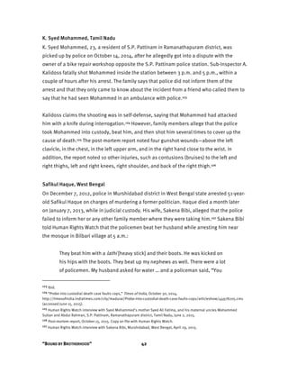 “BOUND BY BROTHERHOOD” 42
K. Syed Mohammed, Tamil Nadu
K. Syed Mohammed, 23, a resident of S.P. Pattinam in Ramanathapuram district, was
picked up by police on October 14, 2014, after he allegedly got into a dispute with the
owner of a bike repair workshop opposite the S.P. Pattinam police station. Sub-Inspector A.
Kalidoss fatally shot Mohammed inside the station between 3 p.m. and 5 p.m., within a
couple of hours after his arrest. The family says that police did not inform them of the
arrest and that they only came to know about the incident from a friend who called them to
say that he had seen Mohammed in an ambulance with police.123
Kalidoss claims the shooting was in self-defense, saying that Mohammed had attacked
him with a knife during interrogation.124 However, family members allege that the police
took Mohammed into custody, beat him, and then shot him several times to cover up the
cause of death.125 The post-mortem report noted four gunshot wounds—above the left
clavicle, in the chest, in the left upper arm, and in the right hand close to the wrist. In
addition, the report noted 10 other injuries, such as contusions (bruises) to the left and
right thighs, left and right knees, right shoulder, and back of the right thigh.126
Safikul Haque, West Bengal
On December 7, 2012, police in Murshidabad district in West Bengal state arrested 51-year-
old Safikul Haque on charges of murdering a former politician. Haque died a month later
on January 7, 2013, while in judicial custody. His wife, Sakena Bibi, alleged that the police
failed to inform her or any other family member where they were taking him.127 Sakena Bibi
told Human Rights Watch that the policemen beat her husband while arresting him near
the mosque in Bilbari village at 5 a.m.:
They beat him with a lathi [heavy stick] and their boots. He was kicked on
his hips with the boots. They beat up my nephews as well. There were a lot
of policemen. My husband asked for water … and a policeman said, “You
123 Ibid.
124 “Probe into custodial death case faults cops,” Times of India, October 30, 2014,
http://timesofindia.indiatimes.com/city/madurai/Probe-into-custodial-death-case-faults-cops/articleshow/44978205.cms
(accessed June 15, 2015).
125 Human Rights Watch interview with Syed Mohammed’s mother Syed Ali Fatima, and his maternal uncles Mohammed
Sultan and Abdul Rahman, S.P. Pattinam, Ramanathapuram district, Tamil Nadu, June 2, 2015.
126 Post-mortem report, October 15, 2015. Copy on file with Human Rights Watch.
127 Human Rights Watch interview with Sakena Bibi, Murshidabad, West Bengal, April 29, 2015.
 