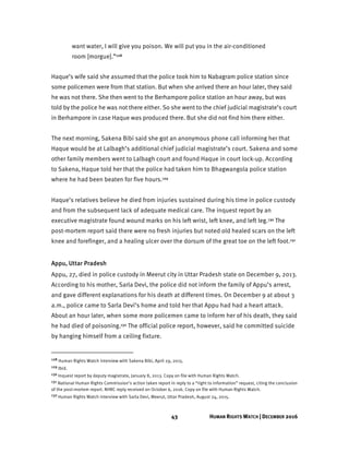 43 HUMAN RIGHTS WATCH | DECEMBER 2016
want water, I will give you poison. We will put you in the air-conditioned
room [morgue].”128
Haque’s wife said she assumed that the police took him to Nabagram police station since
some policemen were from that station. But when she arrived there an hour later, they said
he was not there. She then went to the Berhampore police station an hour away, but was
told by the police he was not there either. So she went to the chief judicial magistrate’s court
in Berhampore in case Haque was produced there. But she did not find him there either.
The next morning, Sakena Bibi said she got an anonymous phone call informing her that
Haque would be at Lalbagh’s additional chief judicial magistrate’s court. Sakena and some
other family members went to Lalbagh court and found Haque in court lock-up. According
to Sakena, Haque told her that the police had taken him to Bhagwangola police station
where he had been beaten for five hours.129
Haque’s relatives believe he died from injuries sustained during his time in police custody
and from the subsequent lack of adequate medical care. The inquest report by an
executive magistrate found wound marks on his left wrist, left knee, and left leg.130 The
post-mortem report said there were no fresh injuries but noted old healed scars on the left
knee and forefinger, and a healing ulcer over the dorsum of the great toe on the left foot.131
Appu, Uttar Pradesh
Appu, 27, died in police custody in Meerut city in Uttar Pradesh state on December 9, 2013.
According to his mother, Sarla Devi, the police did not inform the family of Appu’s arrest,
and gave different explanations for his death at different times. On December 9 at about 3
a.m., police came to Sarla Devi’s home and told her that Appu had had a heart attack.
About an hour later, when some more policemen came to inform her of his death, they said
he had died of poisoning.132 The official police report, however, said he committed suicide
by hanging himself from a ceiling fixture.
128 Human Rights Watch interview with Sakena Bibi, April 29, 2015.
129 Ibid.
130 Inquest report by deputy magistrate, January 8, 2013. Copy on file with Human Rights Watch.
131 National Human Rights Commission’s action taken report in reply to a “right to information” request, citing the conclusion
of the post-mortem report. NHRC reply received on October 6, 2016. Copy on file with Human Rights Watch.
132 Human Rights Watch interview with Sarla Devi, Meerut, Uttar Pradesh, August 24, 2015.
 