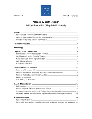 DECEMBER 2016 ISBN: 978-1-6231-34334
“Bound by Brotherhood”
India’s Failure to End Killings in Police Custody
Summary ........................................................................................................................... 1
Police Failure to Follow Proper Arrest Procedures ......................................................................3
Failure to Hold Police Accountable for Custodial Deaths............................................................4
Intimidation of Victims’ Families and Witnesses....................................................................... 6
Key Recommendations.......................................................................................................8
Methodology......................................................................................................................9
I. Right to Life and Liberty in India .....................................................................................11
Persistence of Custodial Torture and Ill-Treatment...................................................................14
Legal Safeguards Against Custodial Violence.......................................................................... 15
National and State Human Rights Institutions.........................................................................18
Lack of Police Reformsp......................................................................................................... 20
A Law to Prevent Torture .........................................................................................................23
II. Unlawful Arrest and Detention......................................................................................24
Failure to Abide by Arrest Rules...............................................................................................24
Failure to Inform Family Members of Arrest and Enforced Disappearances ...............................38
Failure to Produce Suspects Before a Magistrate.....................................................................47
Failings by Magistrates ...........................................................................................................52
Lack of Adequate Medical Care...............................................................................................53
III. Lack of Accountability .................................................................................................62
Police Impunity...................................................................................................................... 62
Alleged Complicity of Medical Authorities in Cover-Ups.......................................................... 92
Intimidation of Victims’ Families and Witnesses Seeking Accountability................................. 96
The Role of the NHRC and State Human Rights Commissions in Pursuing Accountability........103
IV. Recommendations..................................................................................................... 106
To the Indian Parliament.......................................................................................................106
To the Union Home Ministry, Union Territory Police, State Home Ministries, and State Police. 107
 