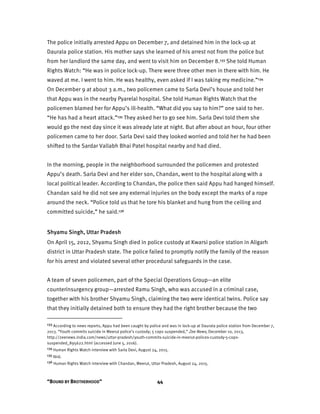 “BOUND BY BROTHERHOOD” 44
The police initially arrested Appu on December 7, and detained him in the lock-up at
Daurala police station. His mother says she learned of his arrest not from the police but
from her landlord the same day, and went to visit him on December 8.133 She told Human
Rights Watch: “He was in police lock-up. There were three other men in there with him. He
waved at me. I went to him. He was healthy, even asked if I was taking my medicine.”134
On December 9 at about 3 a.m., two policemen came to Sarla Devi’s house and told her
that Appu was in the nearby Pyarelal hospital. She told Human Rights Watch that the
policemen blamed her for Appu’s ill-health. “What did you say to him?” one said to her.
“He has had a heart attack.”135 They asked her to go see him. Sarla Devi told them she
would go the next day since it was already late at night. But after about an hour, four other
policemen came to her door. Sarla Devi said they looked worried and told her he had been
shifted to the Sardar Vallabh Bhai Patel hospital nearby and had died.
In the morning, people in the neighborhood surrounded the policemen and protested
Appu’s death. Sarla Devi and her elder son, Chandan, went to the hospital along with a
local political leader. According to Chandan, the police then said Appu had hanged himself.
Chandan said he did not see any external injuries on the body except the marks of a rope
around the neck. “Police told us that he tore his blanket and hung from the ceiling and
committed suicide,” he said.136
Shyamu Singh, Uttar Pradesh
On April 15, 2012, Shyamu Singh died in police custody at Kwarsi police station in Aligarh
district in Uttar Pradesh state. The police failed to promptly notify the family of the reason
for his arrest and violated several other procedural safeguards in the case.
A team of seven policemen, part of the Special Operations Group—an elite
counterinsurgency group—arrested Ramu Singh, who was accused in a criminal case,
together with his brother Shyamu Singh, claiming the two were identical twins. Police say
that they initially detained both to ensure they had the right brother because the two
133 According to news reports, Appu had been caught by police and was in lock-up at Daurala police station from December 7,
2013. “Youth commits suicide in Meerut police’s custody; 5 cops suspended,” Zee News, December 10, 2013,
http://zeenews.india.com/news/uttar-pradesh/youth-commits-suicide-in-meerut-polices-custody-5-cops-
suspended_895622.html (accessed June 5, 2016).
134 Human Rights Watch interview with Sarla Devi, August 24, 2015.
135 Ibid.
136 Human Rights Watch interview with Chandan, Meerut, Uttar Pradesh, August 24, 2015.
 