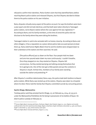 45 HUMAN RIGHTS WATCH | DECEMBER 2016
refused to confirm their identities. Police further claim that they identified Ramu before
reaching Kwarsi police station and released Shyamu, but that Shyamu decided to follow
them to the police station on his own initiative.
Ramu disputes virtually every aspect of the police account: he says the brothers were born
a year apart and did not look identical, and that both were taken directly to Talanagari
police station, not to Kwarsi station where the case against him was registered.137
According to Ramu and his family members, at the time of arrest the police did not
disclose to the family where they were taking the brothers.
Talanagari station is said to be secluded with no homes close by. According to Ramu and
other villagers, it has a reputation as a place where police take accused persons to beat
them up. Ramu told Human Rights Watch that he and his brother were stripped down to
their underwear at the station and then searched. He said:
[The police officers] put us down on the floor. Four people held me down
and one man poured water down my nose continuously. I couldn’t breathe.
Once they stopped on me, they started on Shyamu. Shyamu fell
unconscious. So they started worrying and talking among themselves that
he is going to die. One of the men got a little packet and put the contents in
Shyamu’s mouth. At that time, members of our family were standing
outside the station and protesting.138
After Shyamu’s condition deteriorated, Ramu says, the police took both brothers to Kwarsi
police station. While Ramu was locked up at the station, Shyamu was taken to a hospital
where he died. Police told the family that Shyamu committed suicide by consuming poison.
Sachin Dhage, Maharashtra
Trombay police said they arrested Sachin Dhage, 27, on February 14, 2014, at 3:55 p.m.
under the Maharashtra Prohibition Act for being in possession of six bottles of liquor. He
died in police custody on February 20.
137 Human Rights Watch interview with Ramu, Panihavar, Aligarh, Uttar Pradesh, August 22, 2015. Register and transfer
certificate forms from Shri Lakshmiraj Intercollege, Aligarh, show Ramu Singh’s birthdate as December 15, 1978, and Shyamu
Singh’s as December 14, 1979, almost exactly a year apart.
138 Human Rights Watch interview with Ramu, August 22, 2015.
 