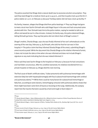 “BOUND BY BROTHERHOOD” 46
The police asserted that Dhage died a natural death due to excessive alcohol consumption. They
said they took Dhage for a medical check-up at 11:45 p.m., and then to police lock-up at the R.C.F.
police station at 1 a.m. on February 15 because Trombay station did not have a lock-up facility.139
His family, however, alleges that Dhage died from police beatings.140 They say Dhage had gone
to meet a local man Sachin Shrisath who sold illegal liquor in the area and had consumed some
alcohol with him. Then Shrisath took him to the police station, saying he needed to talk to an
officer and would be out in a few minutes. Instead, his family says, the police detained Dhage,
letting Shrisath go home. They say that police did not inform them of Dhage’s arrest.141
Dhage’s mother, Sharda Dhage, says she was finally informed of her son’s whereabouts on the
evening of the next day, February 15, by Shrisath, who told her that her son was in Sion
hospital.142 The police claim that they informed Sharda Dhage of the arrest, submitting Dhage’s
arrest record as proof. While the document lists Sharda Dhage as the relative informed of arrest,
it does not include the date or time when she was informed and does not include Dhage’s
signature or any mark indicating that she was indeed informed.143
Police said they took Sachin Dhage to the hospital on February 15 because he had convulsions
and had fallen unconscious. After his condition worsened, his relatives transferred him to a
private hospital on February 19. Dhage died the next morning.
The final cause of death certificate states, “Lobar pneumonia with pulmonary hemorrhages with
extensive fatty liver with hepatosplenomegaly with focal subarachnoid haemorrhage with cerebral
and pulmonary edema.”144 While there could be many factors for subarachnoid hemorrhage or
fatty liver, according to some doctors, hemorrhaging contusion with pulmonary edema shows that
there might have been some form of trauma or bruising on the lungs. Additionally, the autopsy
report lists five injuries that were caused by a hard and rough or blunt object.145
139 Ibid.
140 Sharda Ramesh Dhage v. State of Maharashtra & Ors., Affidavit by Senior Inspector of Police Prasad Manohar Dharia of
Trombay Police station submitted to Bombay High Court, August 12, 2014.
141 Sharda Ramesh Dhage v. Senior Inspector of Police, Trombay Police Station & Ors., Bombay High Court, W.P. No. 1207 of
2014.
142 Ibid.
143 Arrest record of Sachin Dhage, February 14, 2014. Copy on file with Human Rights Watch.
144 Final Cause of Death Certificate, June 9, 2014. Copy on file with Human Rights Watch.
145 Post-mortem report, February 21, 2014. Copy on file with Human Rights Watch.
 