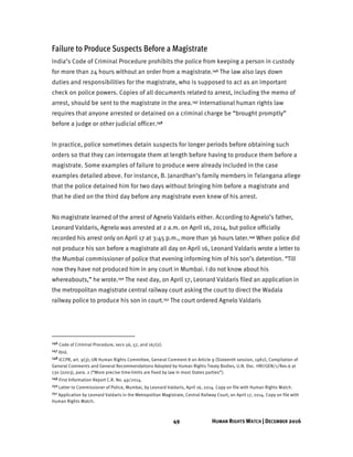 49 HUMAN RIGHTS WATCH | DECEMBER 2016
Failure to Produce Suspects Before a Magistrate
India’s Code of Criminal Procedure prohibits the police from keeping a person in custody
for more than 24 hours without an order from a magistrate.146 The law also lays down
duties and responsibilities for the magistrate, who is supposed to act as an important
check on police powers. Copies of all documents related to arrest, including the memo of
arrest, should be sent to the magistrate in the area.147 International human rights law
requires that anyone arrested or detained on a criminal charge be “brought promptly”
before a judge or other judicial officer.148
In practice, police sometimes detain suspects for longer periods before obtaining such
orders so that they can interrogate them at length before having to produce them before a
magistrate. Some examples of failure to produce were already included in the case
examples detailed above. For instance, B. Janardhan’s family members in Telangana allege
that the police detained him for two days without bringing him before a magistrate and
that he died on the third day before any magistrate even knew of his arrest.
No magistrate learned of the arrest of Agnelo Valdaris either. According to Agnelo’s father,
Leonard Valdaris, Agnelo was arrested at 2 a.m. on April 16, 2014, but police officially
recorded his arrest only on April 17 at 3:45 p.m., more than 36 hours later.149 When police did
not produce his son before a magistrate all day on April 16, Leonard Valdaris wrote a letter to
the Mumbai commissioner of police that evening informing him of his son’s detention. “Till
now they have not produced him in any court in Mumbai. I do not know about his
whereabouts,” he wrote.150 The next day, on April 17, Leonard Valdaris filed an application in
the metropolitan magistrate central railway court asking the court to direct the Wadala
railway police to produce his son in court.151 The court ordered Agnelo Valdaris
146 Code of Criminal Procedure, secs 56, 57, and 167(2).
147 Ibid.
148 ICCPR, art. 9(3); UN Human Rights Committee, General Comment 8 on Article 9 (Sixteenth session, 1982), Compilation of
General Comments and General Recommendations Adopted by Human Rights Treaty Bodies, U.N. Doc. HRI/GEN/1/Rev.6 at
130 (2003), para. 2 (“More precise time-limits are fixed by law in most States parties”).
149 First Information Report C.R. No. 49/2014.
150 Letter to Commissioner of Police, Mumbai, by Leonard Valdaris, April 16, 2014. Copy on file with Human Rights Watch.
151 Application by Leonard Valdaris in the Metropolitan Magistrate, Central Railway Court, on April 17, 2014. Copy on file with
Human Rights Watch.
 