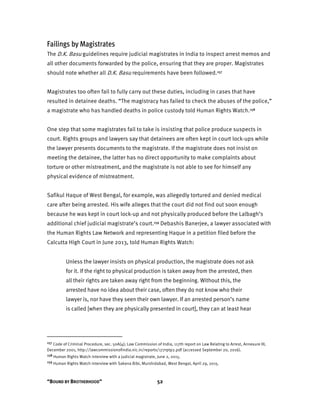 “BOUND BY BROTHERHOOD” 52
Failings by Magistrates
The D.K. Basu guidelines require judicial magistrates in India to inspect arrest memos and
all other documents forwarded by the police, ensuring that they are proper. Magistrates
should note whether all D.K. Basu requirements have been followed.157
Magistrates too often fail to fully carry out these duties, including in cases that have
resulted in detainee deaths. “The magistracy has failed to check the abuses of the police,”
a magistrate who has handled deaths in police custody told Human Rights Watch.158
One step that some magistrates fail to take is insisting that police produce suspects in
court. Rights groups and lawyers say that detainees are often kept in court lock-ups while
the lawyer presents documents to the magistrate. If the magistrate does not insist on
meeting the detainee, the latter has no direct opportunity to make complaints about
torture or other mistreatment, and the magistrate is not able to see for himself any
physical evidence of mistreatment.
Safikul Haque of West Bengal, for example, was allegedly tortured and denied medical
care after being arrested. His wife alleges that the court did not find out soon enough
because he was kept in court lock-up and not physically produced before the Lalbagh’s
additional chief judicial magistrate’s court.159 Debashis Banerjee, a lawyer associated with
the Human Rights Law Network and representing Haque in a petition filed before the
Calcutta High Court in June 2013, told Human Rights Watch:
Unless the lawyer insists on physical production, the magistrate does not ask
for it. If the right to physical production is taken away from the arrested, then
all their rights are taken away right from the beginning. Without this, the
arrested have no idea about their case, often they do not know who their
lawyer is, nor have they seen their own lawyer. If an arrested person’s name
is called [when they are physically presented in court], they can at least hear
157 Code of Criminal Procedure, sec. 50A(4); Law Commission of India, 117th report on Law Relating to Arrest, Annexure III,
December 2001, http://lawcommissionofindia.nic.in/reports/177rptp2.pdf (accessed September 20, 2016).
158 Human Rights Watch interview with a judicial magistrate, June 2, 2015.
159 Human Rights Watch interview with Sakena Bibi, Murshidabad, West Bengal, April 29, 2015.
 
