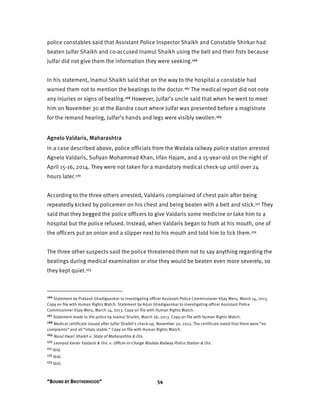 “BOUND BY BROTHERHOOD” 54
police constables said that Assistant Police Inspector Shaikh and Constable Shirkar had
beaten Julfar Shaikh and co-accused Inamul Shaikh using the belt and their fists because
Julfar did not give them the information they were seeking.166
In his statement, Inamul Shaikh said that on the way to the hospital a constable had
warned them not to mention the beatings to the doctor.167 The medical report did not note
any injuries or signs of beating.168 However, Julfar’s uncle said that when he went to meet
him on November 30 at the Bandra court where Julfar was presented before a magistrate
for the remand hearing, Julfar’s hands and legs were visibly swollen.169
Agnelo Valdaris, Maharashtra
In a case described above, police officials from the Wadala railway police station arrested
Agnelo Valdaris, Sufiyan Mohammad Khan, Irfan Hajam, and a 15-year-old on the night of
April 15-16, 2014. They were not taken for a mandatory medical check-up until over 24
hours later.170
According to the three others arrested, Valdaris complained of chest pain after being
repeatedly kicked by policemen on his chest and being beaten with a belt and stick.171 They
said that they begged the police officers to give Valdaris some medicine or take him to a
hospital but the police refused. Instead, when Valdaris began to froth at his mouth, one of
the officers put an onion and a slipper next to his mouth and told him to lick them.172
The three other suspects said the police threatened them not to say anything regarding the
beatings during medical examination or else they would be beaten even more severely, so
they kept quiet.173
166 Statement by Prakash Ghadigaonkar to investigating officer Assistant Police Commissioner Vijay Meru, March 14, 2013.
Copy on file with Human Rights Watch. Statement by Arjun Ghadigaonkar to investigating officer Assistant Police
Commissioner Vijay Meru, March 14, 2013. Copy on file with Human Rights Watch.
167 Statement made to the police by Inamul Shaikh, March 26, 2013. Copy on file with Human Rights Watch.
168 Medical certificate issued after Julfar Shaikh’s check-up, November 30, 2012. The certificate noted that there were “no
complaints” and all “vitals stable.” Copy on file with Human Rights Watch.
169 Nurul Itwari Shaikh v. State of Maharashtra & Ors.
170 Leonard Xavier Valdaris & Ors. v. Officer-in-Charge Wadala Railway Police Station & Ors.
171 Ibid.
172 Ibid.
173 Ibid.
 