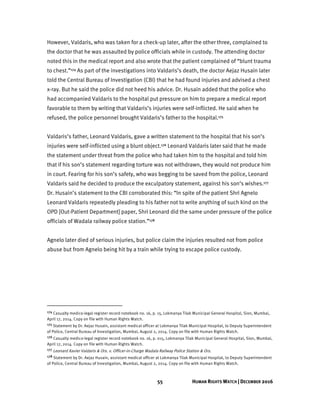 55 HUMAN RIGHTS WATCH | DECEMBER 2016
However, Valdaris, who was taken for a check-up later, after the other three, complained to
the doctor that he was assaulted by police officials while in custody. The attending doctor
noted this in the medical report and also wrote that the patient complained of “blunt trauma
to chest.”174 As part of the investigations into Valdaris’s death, the doctor Aejaz Husain later
told the Central Bureau of Investigation (CBI) that he had found injuries and advised a chest
x-ray. But he said the police did not heed his advice. Dr. Husain added that the police who
had accompanied Valdaris to the hospital put pressure on him to prepare a medical report
favorable to them by writing that Valdaris’s injuries were self-inflicted. He said when he
refused, the police personnel brought Valdaris’s father to the hospital.175
Valdaris’s father, Leonard Valdaris, gave a written statement to the hospital that his son’s
injuries were self-inflicted using a blunt object.176 Leonard Valdaris later said that he made
the statement under threat from the police who had taken him to the hospital and told him
that if his son’s statement regarding torture was not withdrawn, they would not produce him
in court. Fearing for his son’s safety, who was begging to be saved from the police, Leonard
Valdaris said he decided to produce the exculpatory statement, against his son’s wishes.177
Dr. Husain’s statement to the CBI corroborated this: “In spite of the patient Shri Agnelo
Leonard Valdaris repeatedly pleading to his father not to write anything of such kind on the
OPD [Out-Patient Department] paper, Shri Leonard did the same under pressure of the police
officials of Wadala railway police station.”178
Agnelo later died of serious injuries, but police claim the injuries resulted not from police
abuse but from Agnelo being hit by a train while trying to escape police custody.
174 Casualty medico-legal register record notebook no. 16, p. 15, Lokmanya Tilak Municipal General Hospital, Sion, Mumbai,
April 17, 2014. Copy on file with Human Rights Watch.
175 Statement by Dr. Aejaz Husain, assistant medical officer at Lokmanya Tilak Municipal Hospital, to Deputy Superintendent
of Police, Central Bureau of Investigation, Mumbai, August 2, 2014. Copy on file with Human Rights Watch.
176 Casualty medico-legal register record notebook no. 16, p. 015, Lokmanya Tilak Municipal General Hospital, Sion, Mumbai,
April 17, 2014. Copy on file with Human Rights Watch.
177 Leonard Xavier Valdaris & Ors. v. Officer-in-Charge Wadala Railway Police Station & Ors.
178 Statement by Dr. Aejaz Husain, assistant medical officer at Lokmanya Tilak Municipal Hospital, to Deputy Superintendent
of Police, Central Bureau of Investigation, Mumbai, August 2, 2014. Copy on file with Human Rights Watch.
 