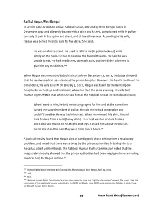 59 HUMAN RIGHTS WATCH | DECEMBER 2016
Safikul Haque, West Bengal
In a third case described above, Safikul Haque, arrested by West Bengal police in
December 2012 and allegedly beaten with a stick and kicked, complained while in police
custody of pain in his spine and chest, and of breathlessness. According to his wife,
Haque was denied medical care for five days. She said:
He was unable to stand. He used to talk to me [in police lock-up] while
sitting on the floor. He had to swallow the food with water. He said he was
unable to eat. He had headaches, stomach pain, but they didn’t allow me to
give him any medicines.179
When Haque was remanded to judicial custody on December 12, 2012, the judge directed
that he receive medical assistance at the prison hospital. However, his health continued to
deteriorate, his wife said.180 On January 7, 2013, Haque was taken to the Berhampore
hospital for a checkup and treatment, where he died the same evening. His wife told
Human Rights Watch that when she saw him at the hospital he was in considerable pain:
When I went to him, he told me to say prayers for him and at the same time
cursed the superintendent of police. He told me he had congestion and
couldn’t breathe. He was badly bruised. When he removed his shirt, I found
dark bruises from a lathi [heavy stick]. His chest was full of dark bruises
and I also saw marks on his thighs and legs. I asked him about the bruises
on his chest and he said they were from police boots.181
A judicial inquiry found that Haque died of cardiogenic shock arising from a respiratory
problem, and noted that there was a delay by the prison authorities in taking him to a
hospital, albeit unintentional. The National Human Rights Commission noted that the
magistrate’s inquiry showed that the prison authorities had been negligent in not ensuring
medical help for Haque in time.182
179 Human Rights Watch interview with Sakena Bibi, Murshidabad, West Bengal, April 29, 2015.
180 Ibid.
181 Ibid.
182 National Human Rights Commission’s action taken report in reply to a “right to information” request. The report cited the
conclusion of the magistrate inquiry submitted to the NHRC on May 6, 2013. NHRC reply received on October 6, 2016. Copy
on file with Human Rights Watch.
 