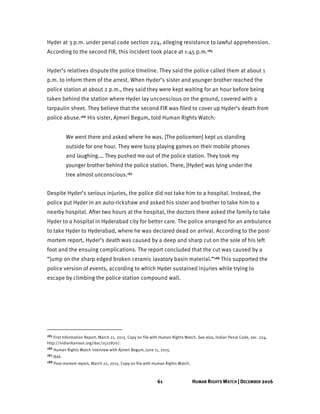 61 HUMAN RIGHTS WATCH | DECEMBER 2016
Hyder at 3 p.m. under penal code section 224, alleging resistance to lawful apprehension.
According to the second FIR, this incident took place at 1:45 p.m.185
Hyder’s relatives dispute the police timeline. They said the police called them at about 1
p.m. to inform them of the arrest. When Hyder’s sister and younger brother reached the
police station at about 2 p.m., they said they were kept waiting for an hour before being
taken behind the station where Hyder lay unconscious on the ground, covered with a
tarpaulin sheet. They believe that the second FIR was filed to cover up Hyder’s death from
police abuse.186 His sister, Ajmeri Begum, told Human Rights Watch:
We went there and asked where he was. [The policemen] kept us standing
outside for one hour. They were busy playing games on their mobile phones
and laughing.… They pushed me out of the police station. They took my
younger brother behind the police station. There, [Hyder] was lying under the
tree almost unconscious.187
Despite Hyder’s serious injuries, the police did not take him to a hospital. Instead, the
police put Hyder in an auto-rickshaw and asked his sister and brother to take him to a
nearby hospital. After two hours at the hospital, the doctors there asked the family to take
Hyder to a hospital in Hyderabad city for better care. The police arranged for an ambulance
to take Hyder to Hyderabad, where he was declared dead on arrival. According to the post-
mortem report, Hyder’s death was caused by a deep and sharp cut on the sole of his left
foot and the ensuing complications. The report concluded that the cut was caused by a
“jump on the sharp edged broken ceramic lavatory basin material.”188 This supported the
police version of events, according to which Hyder sustained injuries while trying to
escape by climbing the police station compound wall.
185 First Information Report, March 21, 2015. Copy on file with Human Rights Watch. See also, Indian Penal Code, sec. 224,
http://indiankanoon.org/doc/1522870/.
186 Human Rights Watch interview with Ajmeri Begum, June 11, 2015.
187 Ibid.
188 Post-mortem report, March 22, 2015. Copy on file with Human Rights Watch.
 
