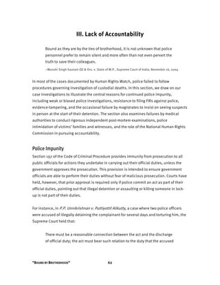 “BOUND BY BROTHERHOOD” 62
III. Lack of Accountability
Bound as they are by the ties of brotherhood, it is not unknown that police
personnel prefer to remain silent and more often than not even pervert the
truth to save their colleagues.
–Munshi Singh Gautam (D) & Ors. v. State of M.P., Supreme Court of India, November 16, 2004
In most of the cases documented by Human Rights Watch, police failed to follow
procedures governing investigation of custodial deaths. In this section, we draw on our
case investigations to illustrate the central reasons for continued police impunity,
including weak or biased police investigations, resistance to filing FIRs against police,
evidence-tampering, and the occasional failure by magistrates to insist on seeing suspects
in person at the start of their detention. The section also examines failures by medical
authorities to conduct rigorous independent post-mortem examinations, police
intimidation of victims’ families and witnesses, and the role of the National Human Rights
Commission in pursuing accountability.
Police Impunity
Section 197 of the Code of Criminal Procedure provides immunity from prosecution to all
public officials for actions they undertake in carrying out their official duties, unless the
government approves the prosecution. This provision is intended to ensure government
officials are able to perform their duties without fear of malicious prosecution. Courts have
held, however, that prior approval is required only if police commit an act as part of their
official duties, pointing out that illegal detention or assaulting or killing someone in lock-
up is not part of their duties.
For instance, in P.P. Unnikrishnan v. Puttiyottil Alikutty, a case where two police officers
were accused of illegally detaining the complainant for several days and torturing him, the
Supreme Court held that:
There must be a reasonable connection between the act and the discharge
of official duty; the act must bear such relation to the duty that the accused
 