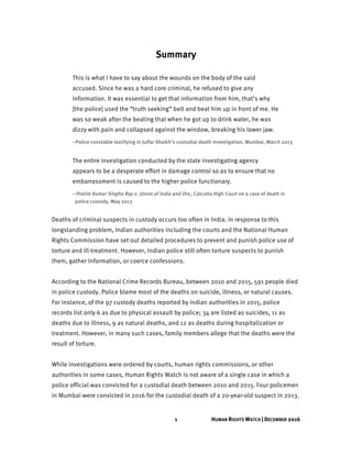 1 HUMAN RIGHTS WATCH | DECEMBER 2016
Summary
This is what I have to say about the wounds on the body of the said
accused. Since he was a hard core criminal, he refused to give any
information. It was essential to get that information from him, that’s why
[the police] used the “truth seeking” belt and beat him up in front of me. He
was so weak after the beating that when he got up to drink water, he was
dizzy with pain and collapsed against the window, breaking his lower jaw.
–Police constable testifying in Julfar Shaikh’s custodial death investigation, Mumbai, March 2013
The entire investigation conducted by the state investigating agency
appears to be a desperate effort in damage control so as to ensure that no
embarrassment is caused to the higher police functionary.
–Pratim Kumar Singha Ray v. Union of India and Ors., Calcutta High Court on a case of death in
police custody, May 2013
Deaths of criminal suspects in custody occurs too often in India. In response to this
longstanding problem, Indian authorities including the courts and the National Human
Rights Commission have set out detailed procedures to prevent and punish police use of
torture and ill-treatment. However, Indian police still often torture suspects to punish
them, gather information, or coerce confessions.
According to the National Crime Records Bureau, between 2010 and 2015, 591 people died
in police custody. Police blame most of the deaths on suicide, illness, or natural causes.
For instance, of the 97 custody deaths reported by Indian authorities in 2015, police
records list only 6 as due to physical assault by police; 34 are listed as suicides, 11 as
deaths due to illness, 9 as natural deaths, and 12 as deaths during hospitalization or
treatment. However, in many such cases, family members allege that the deaths were the
result of torture.
While investigations were ordered by courts, human rights commissions, or other
authorities in some cases, Human Rights Watch is not aware of a single case in which a
police official was convicted for a custodial death between 2010 and 2015. Four policemen
in Mumbai were convicted in 2016 for the custodial death of a 20-year-old suspect in 2013.
 
