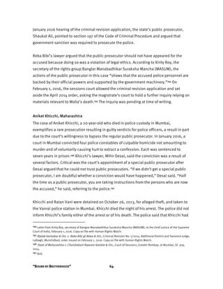 “BOUND BY BROTHERHOOD” 64
January 2016 hearing of the criminal revision application, the state’s public prosecutor,
Shaukat Ali, pointed to section 197 of the Code of Criminal Procedure and argued that
government sanction was required to prosecute the police.
Reba Bibi’s lawyer argued that the public prosecutor should not have appeared for the
accused because doing so was a violation of legal ethics. According to Kirity Roy, the
secretary of the rights group Banglar Manabadhikar Suraksha Mancha (MASUM), the
actions of the public prosecutor in this case “shows that the accused police personnel are
backed by their official powers and supported by the government machinery.”194 On
February 1, 2016, the sessions court allowed the criminal revision application and set
aside the April 2014 order, asking the magistrate’s court to hold a further inquiry relying on
materials relevant to Molla’s death.195 The inquiry was pending at time of writing.
Aniket Khicchi, Maharashtra
The case of Aniket Khicchi, a 20-year-old who died in police custody in Mumbai,
exemplifies a rare prosecution resulting in guilty verdicts for police officers, a result in part
due to the court’s willingness to bypass the regular public prosecutor. In January 2016, a
court in Mumbai convicted four police constables of culpable homicide not amounting to
murder and of voluntarily causing hurt to extract a confession. Each was sentenced to
seven years in prison.196 Khicchi’s lawyer, Mihir Desai, said the conviction was a result of
several factors. Critical was the court’s appointment of a special public prosecutor after
Desai argued that he could not trust public prosecutors. “If we didn’t get a special public
prosecutor, I am doubtful whether a conviction would have happened,” Desai said. “Half
the time as a public prosecutor, you are taking instructions from the persons who are now
the accused,” he said, referring to the police.197
Khicchi and Ratan Vani were detained on October 26, 2013, for alleged theft, and taken to
the Vanrai police station in Mumbai. Khicchi died the night of his arrest. The police did not
inform Khicchi’s family either of the arrest or of his death. The police said that Khicchi had
194 Letter from Kirity Roy, secretary of Banglar Manabadhikar Suraksha Mancha (MASUM), to the chief justice of the Supreme
Court of India, February 1, 2016. Copy on file with Human Rights Watch.
195 Biplab Karmakar & Ors. v. Reba Bibi @ Bewa & Ors., Criminal Revision No. 5/2015, Additional District and Sessions Judge,
Lalbagh, Murshidbad, order issued on February 1, 2016. Copy on file with Human Rights Watch.
196 State of Maharashtra v. Chandrakant Rajaram Kamble & Ors., Court of Sessions, Greater Bombay, at Mumbai, SC 309,
2014.
197 Ibid.
 