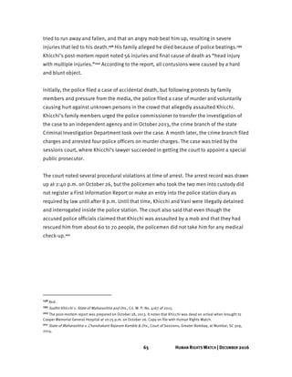 65 HUMAN RIGHTS WATCH | DECEMBER 2016
tried to run away and fallen, and that an angry mob beat him up, resulting in severe
injuries that led to his death.198 His family alleged he died because of police beatings.199
Khicchi’s post-mortem report noted 56 injuries and final cause of death as “head injury
with multiple injuries.”200 According to the report, all contusions were caused by a hard
and blunt object.
Initially, the police filed a case of accidental death, but following protests by family
members and pressure from the media, the police filed a case of murder and voluntarily
causing hurt against unknown persons in the crowd that allegedly assaulted Khicchi.
Khicchi’s family members urged the police commissioner to transfer the investigation of
the case to an independent agency and in October 2013, the crime branch of the state
Criminal Investigation Department took over the case. A month later, the crime branch filed
charges and arrested four police officers on murder charges. The case was tried by the
sessions court, where Khicchi’s lawyer succeeded in getting the court to appoint a special
public prosecutor.
The court noted several procedural violations at time of arrest. The arrest record was drawn
up at 2:40 p.m. on October 26, but the policemen who took the two men into custody did
not register a First Information Report or make an entry into the police station diary as
required by law until after 8 p.m. Until that time, Khicchi and Vani were illegally detained
and interrogated inside the police station. The court also said that even though the
accused police officials claimed that Khicchi was assaulted by a mob and that they had
rescued him from about 60 to 70 people, the policemen did not take him for any medical
check-up.201
198 Ibid.
199 Sudhir Khicchi v. State of Maharashtra and Ors., Crl. W. P. No. 4167 of 2015.
200 The post-mortem report was prepared on October 28, 2013. It notes that Khicchi was dead on arrival when brought to
Cooper Memorial General Hospital at 10:25 p.m. on October 26. Copy on file with Human Rights Watch.
201 State of Maharashtra v. Chandrakant Rajaram Kamble & Ors., Court of Sessions, Greater Bombay, at Mumbai, SC 309,
2014.
 