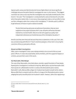 “BOUND BY BROTHERHOOD” 68
Special public prosecutor Rati Amrolia told Human Rights Watch she faced significant
challenges because the police failed to investigate the case in a fair manner. “The biggest
road block we came across was that the investigation was very badly handled by the crime
branch,” she said. “The investigation is conducted by the same [crime branch] unit under
which that police station falls. In one sense, they are going to make an all-out effort to help
out their colleagues rather than conduct a fair investigation.”202 Amrolia said it is difficult
to get witnesses of torture in police stations to testify:
The fact that most key witnesses are policemen themselves, they are never
supportive of any aspect of prosecution’s case. All police witnesses that were
material to us turned hostile. Only one or two will support you partly. Even
independent witnesses turn hostile because of the intimidation by police.203
Amrolia said they were fortunate because they had an eyewitness in the case, Vani, who
was arrested along with Khicchi.204 Vani’s testimony played a critical role in ensuring the
conviction of the accused police officials.
Biased and Weak Investigations
Often, police investigators close cases relying entirely on the account of the accused
police officers. In cases discussed below, family members, with the support of lawyers or
activists, pursued their cases in the courts.
Kazi Nasiruddin, West Bengal
The case of Kazi Nasiruddin, described above, provides a good illustration of how deeply
flawed police investigations contribute to impunity. While police say that Nasiruddin died
from injuries he suffered when he fell in a toilet at the Dhaniakhali police station,
Nasiruddin’s wife, Manaza Bibi, alleges her husband was beaten to death at the station.
Manaza Bibi filed a complaint with the officer-in-charge of the Dhaniakhali police station
alleging that police brutality led to her husband’s death. However, rather than registering a
202 Human Rights Watch interview with advocate Rati Amrolia, Mumbai, March 14, 2016.
203 Ibid.
204 Ibid.
 