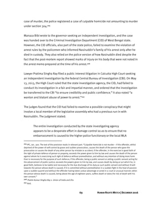 69 HUMAN RIGHTS WATCH | DECEMBER 2016
case of murder, the police registered a case of culpable homicide not amounting to murder
under section 304.205
Manaza Bibi wrote to the governor seeking an independent investigation, and the case
was handed over to the Criminal Investigation Department (CID) of West Bengal state.
However, the CID officials, also part of the state police, failed to examine the violation of
arrest rules by the policemen who informed Nasiruddin’s family of his arrest only after he
died in custody. They also relied on the police version of how Nasiruddin died despite the
fact that the post-mortem report showed marks of injury on his body that were not noted in
the arrest memo prepared at the time of his arrest.206
Lawyer Pratima Singha Ray filed a public interest litigation in Calcutta High Court seeking
an independent investigation by the federal Central Bureau of Investigation (CBI). On May
13, 2013, the High Court ruled that the state investigation agency, the CID, had failed to
conduct its investigation in a fair and impartial manner, and ordered that the investigation
be transferred to the CBI “to ensure credibility and public confidence.” It also noted “a
wanton and blatant abuse of power to arrest.”207
The judges found that the CID had failed to examine a possible conspiracy that might
involve a local member of the legislative assembly who had a previous run-in with
Nasiruddin. The judgment stated:
The entire investigation conducted by the state investigating agency
appears to be a desperate effort in damage control so as to ensure that no
embarrassment is caused to the higher police functionary or the local MLA
205 IPC, sec. 300. The text of the provision reads in relevant part: “Culpable homicide is not murder – if the offender, whilst
deprived of the power of self-control by grave and sudden provocation, causes the death of the person who gave the
provocation or causes the death of any other person by mistake or accident; if the offender, in the exercise in good faith of
the right of private defence of person or property, exceeds the power given to him by law and causes the death of the person
against whom he is exercising such right of defence without premeditation, and without any intention of doing more harm
than is necessary for the purpose of such defence; if the offender, being a public servant or aiding a public servant acting for
the advancement of public justice, exceeds the powers given to him by law, and causes death by doing an act which he, in
good faith, believes to be lawful and necessary for the due discharge of his duty as such public servant and without ill-will
towards the person whose death is caused; if it is committed without premeditation in a sudden fight in the heat of passion
upon a sudden quarrel and without the offender having taken undue advantage or acted in a cruel or unusual manner; when
the person whose death is caused, being above the age of eighteen years, suffers death or takes the risk of death with his
own consent.”
206 Pratim Kumar Singha Ray v. Union of India and Ors.
207 Ibid.
 