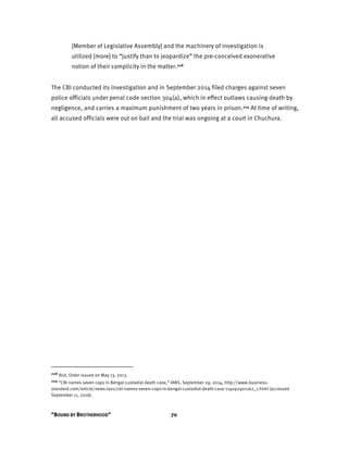 “BOUND BY BROTHERHOOD” 70
[Member of Legislative Assembly] and the machinery of investigation is
utilized [more] to “justify than to jeopardize” the pre-conceived exonerative
notion of their complicity in the matter.208
The CBI conducted its investigation and in September 2014 filed charges against seven
police officials under penal code section 304(a), which in effect outlaws causing death by
negligence, and carries a maximum punishment of two years in prison.209 At time of writing,
all accused officials were out on bail and the trial was ongoing at a court in Chuchura.
208 Ibid. Order issued on May 13, 2013.
209 “CBI names seven cops in Bengal custodial death case,” IANS, September 29, 2014, http://www.business-
standard.com/article/news-ians/cbi-names-seven-cops-in-bengal-custodial-death-case-114092901162_1.html (accessed
September 11, 2016).
 