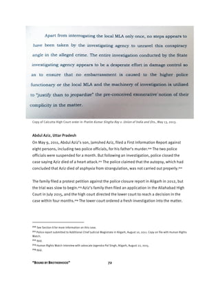 “BOUND BY BROTHERHOOD” 72
Copy of Calcutta High Court order in Pratim Kumar Singha Ray v. Union of India and Ors., May 13, 2013.
Abdul Aziz, Uttar Pradesh
On May 9, 2011, Abdul Aziz’s son, Jamshed Aziz, filed a First Information Report against
eight persons, including two police officials, for his father’s murder.210 The two police
officials were suspended for a month. But following an investigation, police closed the
case saying Aziz died of a heart attack.211 The police claimed that the autopsy, which had
concluded that Aziz died of asphyxia from strangulation, was not carried out properly.212
The family filed a protest petition against the police closure report in Aligarh in 2012, but
the trial was slow to begin.213 Aziz’s family then filed an application in the Allahabad High
Court in July 2015, and the high court directed the lower court to reach a decision in the
case within four months.214 The lower court ordered a fresh investigation into the matter.
210 See Section II for more information on this case.
211 Police report submitted to Additional Chief Judicial Magistrate in Aligarh, August 10, 2011. Copy on file with Human Rights
Watch.
212 Ibid.
213 Human Rights Watch interview with advocate Jogendra Pal Singh, Aligarh, August 22, 2015.
214 Ibid.
 