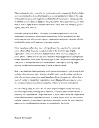 “BOUND BY BROTHERHOOD” 2
This report examines the reasons for the continuing impunity for custodial deaths in India,
and recommends steps that authorities can and should take to end it. It details the scope
of the problem drawing on in-depth Human Rights Watch investigations into 17 custodial
deaths that occurred between 2009 and 2015, research by Indian organizations, and more
than 70 Human Rights Watch interviews with victims’ family members, witnesses, justice
experts, and police officials.
Ultimately, police abuse reflects a failure by India’s central government and state
governments to implement accountability mechanisms. Despite strict guidelines, the
authorities routinely fail to conduct rigorous investigations and prosecute police officials
implicated in torture and ill-treatment of arrested persons.
Police investigators often close cases relying solely on the accounts of the implicated
police officers. Maja Daruwala, executive director of the New Delhi-based rights
organization Commonwealth Human Rights Initiative, which has long campaigned for
police reform, said that even though police deny that they engage in cover-ups to protect
officers who commit abuse, there are serious gaps in both accountability and supervision:
“The police as an organization has to decide whether shielding bad policing, illegal
policing, and what amounts to murder is of value to their efficiency.”
Most cases detailed in this report involve family members who sought a judicial remedy with
assistance from lawyers or rights defenders, in which police records, medical records, and
other relevant documents are thus publicly available. Many of the cases are still pending in
courts. A number of independent investigations ordered by courts have uncovered serious
due process violations, in addition to compelling evidence of physical mistreatment.
In each of the 17 cases, the police did not follow proper arrest procedures—including
documenting the arrest, notifying family members, conducting medical examinations, or
producing the suspect before a magistrate within 24 hours—which made the suspect more
vulnerable to abuse and may have contributed to a belief by police that any mistreatment
could be covered up. In most cases, investigating authorities, mainly the police, failed to
take steps that could have helped ensure accountability for the deaths.
 