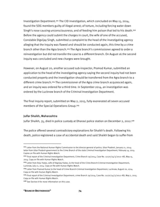 “BOUND BY BROTHERHOOD” 74
Investigation Department.221 The CID investigation, which concluded on May 15, 2014,
found the SOG members guilty of illegal arrest; of torture, including forcing water down
Singh’s nose causing unconsciousness; and of feeding him poison that led to his death.222
Before the agency could submit the charges in court, the wife of one of the accused,
Constable Digvijay Singh, submitted a complaint to the head of the investigating agency
alleging that the inquiry was flawed and should be conducted again, this time by a crime
branch other than the Agra branch.223 The Agra branch’s commissioner agreed to order a
reinvestigation but did not transfer the case to a different branch. On August 16 the second
inquiry was concluded and new charges were brought.
However, on August 20, another accused sub-inspector, Pramod Kumar, submitted an
application to the head of the investigating agency saying the second inquiry had not been
conducted properly and the investigation should be transferred from the Agra branch to a
different crime branch.224 The commissioner of the Agra crime branch acquiesced again,
and an inquiry was ordered for a third time. In September 2014, an investigation was
ordered by the Lucknow branch of the Criminal Investigation Department.
The final inquiry report, submitted on May 2, 2015, fully exonerated all seven accused
members of the Special Operations Group.225
Julfar Shaikh, Maharashtra
Julfar Shaikh, 35, died in police custody at Dharavi police station on December 2, 2012.226
The police offered several contradictory explanations for Shaikh’s death. Following his
death, police registered a case of accidental death and said Shaikh began to suffer from
221 Letter from the National Human Rights Commission to the director general of police, Uttar Pradesh, January 21, 2014;
letter from Uttar Pradesh government to the Crime Branch of the state Criminal Investigation Department, February 14, 2014.
Copies on file with Human Rights Watch.
222 Final report of the Criminal Investigation Department, Crime Branch 29/2014, Case No. 12170/24/3/2012–AD, May 15,
2014. Copy on file with Human Rights Watch.
223 Letter from Anju Yadav, wife of Digvijay Yadav, to the head of the Crime Branch-Criminal Investigation Department,
Lucknow, July 21, 2014. Copy on file with Human Rights Watch.
224 Letter from Pramod Kumar to the head of Crime Branch-Criminal Investigation Department, Lucknow, August 20, 2014.
Copy on file with Human Rights Watch.
225 Final report of the Criminal Investigation Department, crime Branch 29/2014, Case No. 12170/24/3/2012–AD, May 2, 2015.
Copy on file with Human Rights Watch.
226 See Section II for more information on this case.
 