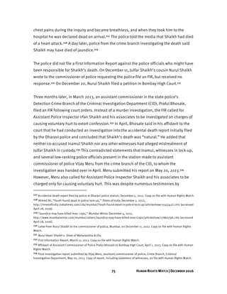75 HUMAN RIGHTS WATCH | DECEMBER 2016
chest pains during the inquiry and became breathless, and when they took him to the
hospital he was declared dead on arrival.227 The police told the media that Shaikh had died
of a heart attack.228 A day later, police from the crime branch investigating the death said
Shaikh may have died of jaundice.229
The police did not file a First Information Report against the police officials who might have
been responsible for Shaikh’s death. On December 11, Julfar Shaikh’s cousin Nurul Shaikh
wrote to the commissioner of police requesting the police file an FIR, but received no
response.230 On December 20, Nurul Shaikh filed a petition in Bombay High Court.231
Three months later, in March 2013, an assistant commissioner in the state police’s
Detection Crime Branch of the Criminal Investigation Department (CID), Praful Bhosale,
filed an FIR following court orders. Instead of a murder investigation, the FIR called for
Assistant Police Inspector Irfan Shaikh and his associates to be investigated on charges of
causing voluntary hurt to extort confession.232 In April, Bhosale said in his affidavit to the
court that he had conducted an investigation into the accidental death report initially filed
by the Dharavi police and concluded that Shaikh’s death was “natural.” He added that
neither co-accused Inamul Shaikh nor any other witnesses had alleged mistreatment of
Julfar Shaikh in custody.233 This contradicted statements that Inamul, witnesses in lock-up,
and several low-ranking police officials present in the station made to assistant
commissioner of police Vijay Meru from the crime branch of the CID, to whom the
investigation was handed over in April. Meru submitted his report on May 20, 2013.234
However, Meru also called for Assistant Police Inspector Shaikh and his associates to be
charged only for causing voluntary hurt. This was despite numerous testimonies by
227 Accidental death report filed by police at Dharavi police station, December 2, 2012. Copy on file with Human Rights Watch.
228 Ahmed Ali, “Youth found dead in police lock-up,” Times of India, December 2, 2012,
http://timesofindia.indiatimes.com/city/mumbai/Youth-found-dead-in-police-lock-up/articleshow/17455427.cms (accessed
April 28, 2016).
229 “Jaundice may have killed man: cops,” Mumbai Mirror, December 4, 2012,
http://www.mumbaimirror.com/mumbai/others/Jaundice-may-have-killed-man-Cops/articleshow/17860796.cms (accessed
April 28, 2016).
230 Letter from Nurul Shaikh to the commissioner of police, Mumbai, on December 11, 2012. Copy on file with Human Rights
Watch.
231 Nurul Itwari Shaikh v. State of Maharashtra & Ors.
232 First Information Report, March 11, 2013. Copy on file with Human Rights Watch.
233 Affidavit of Assistant Commissioner of Police Praful Bhosale to Bombay High Court, April 1, 2013. Copy on file with Human
Rights Watch.
234 Final investigation report submitted by Vijay Meru, assistant commissioner of police, Crime Branch, Criminal
Investigation Department, May 20, 2013. Copy of report, including statement of witnesses, on file with Human Rights Watch.
 