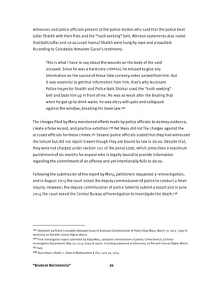 “BOUND BY BROTHERHOOD” 76
witnesses and police officials present at the police station who said that the police beat
Julfar Shaikh with their fists and the “truth seeking” belt. Witness statements also noted
that both Julfar and co-accused Inamul Shaikh were hung by rope and assaulted.
According to Constable Atmaram Gurav’s testimony:
This is what I have to say about the wounds on the body of the said
accused. Since he was a hard-core criminal, he refused to give any
information on the source of those fake currency notes seized from him. But
it was essential to get that information from him, that’s why Assistant
Police Inspector Shaikh and Police Naik Shirkar used the “truth seeking”
belt and beat him up in front of me. He was so weak after the beating that
when he got up to drink water, he was dizzy with pain and collapsed
against the window, breaking his lower jaw.235
The charges filed by Meru mentioned efforts made by police officials to destroy evidence,
create a false record, and practice extortion.236 Yet Meru did not file charges against the
accused officials for these crimes.237 Several police officials stated that they had witnessed
the torture but did not report it even though they are bound by law to do so. Despite that,
they were not charged under section 202 of the penal code, which prescribes a maximum
punishment of six months for anyone who is legally bound to provide information
regarding the commitment of an offense and yet intentionally fails to do so.
Following the submission of the report by Meru, petitioners requested a reinvestigation,
and in August 2013 the court asked the deputy commissioner of police to conduct a fresh
inquiry. However, the deputy commissioner of police failed to submit a report and in June
2014 the court asked the Central Bureau of Investigation to investigate the death.238
235 Statement by Police Constable Atmaram Gurav to Assistant Commissioner of Police Vijay Meru, March 13, 2013. Copy of
testimony on file with Human Rights Watch.
236 Final investigation report submitted by Vijay Meru, assistant commissioner of police, Crime Branch, Criminal
Investigation Department, May 20, 2013. Copy of report, including statement of witnesses, on file with Human Rights Watch.
237 Ibid.
238 Nurul Itwari Shaikh v. State of Maharashtra & Ors., June 30, 2014.
 