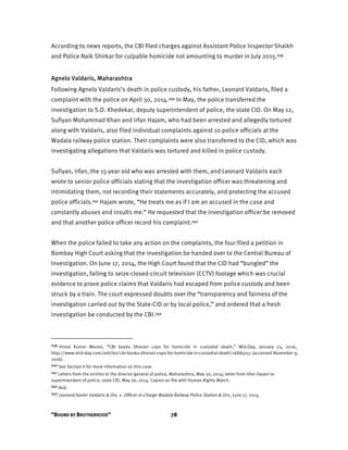 “BOUND BY BROTHERHOOD” 78
According to news reports, the CBI filed charges against Assistant Police Inspector Shaikh
and Police Naik Shirkar for culpable homicide not amounting to murder in July 2015.239
Agnelo Valdaris, Maharashtra
Following Agnelo Valdaris’s death in police custody, his father, Leonard Valdaris, filed a
complaint with the police on April 30, 2014.240 In May, the police transferred the
investigation to S.D. Khedekar, deputy superintendent of police, the state CID. On May 12,
Sufiyan Mohammad Khan and Irfan Hajam, who had been arrested and allegedly tortured
along with Valdaris, also filed individual complaints against 10 police officials at the
Wadala railway police station. Their complaints were also transferred to the CID, which was
investigating allegations that Valdaris was tortured and killed in police custody.
Sufiyan, Irfan, the 15-year old who was arrested with them, and Leonard Valdaris each
wrote to senior police officials stating that the investigation officer was threatening and
intimidating them, not recording their statements accurately, and protecting the accused
police officials.241 Hajam wrote, “He treats me as if I am an accused in the case and
constantly abuses and insults me.” He requested that the investigation officer be removed
and that another police officer record his complaint.242
When the police failed to take any action on the complaints, the four filed a petition in
Bombay High Court asking that the investigation be handed over to the Central Bureau of
Investigation. On June 17, 2014, the High Court found that the CID had “bungled” the
investigation, failing to seize closed-circuit television (CCTV) footage which was crucial
evidence to prove police claims that Valdaris had escaped from police custody and been
struck by a train. The court expressed doubts over the “transparency and fairness of the
investigation carried out by the State-CID or by local police,” and ordered that a fresh
investigation be conducted by the CBI.243
239 Vinod Kumar Menon, “CBI books Dharavi cops for homicide in custodial death,” Mid-Day, January 23, 2016,
http://www.mid-day.com/articles/cbi-books-dharavi-cops-for-homicide-in-custodial-death/16889151 (accessed November 9,
2016).
240 See Section II for more information on this case.
241 Letters from the victims to the director general of police, Maharashtra, May 30, 2014; letter from Irfan Hajam to
superintendent of police, state CID, May 26, 2014. Copies on file with Human Rights Watch.
242 Ibid.
243 Leonard Xavier Valdaris & Ors. v. Officer-in-Charge Wadala Railway Police Station & Ors., June 17, 2014.
 