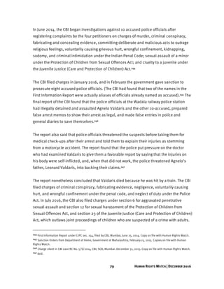 79 HUMAN RIGHTS WATCH | DECEMBER 2016
In June 2014, the CBI began investigations against 10 accused police officials after
registering complaints by the four petitioners on charges of murder, criminal conspiracy,
fabricating and concealing evidence, committing deliberate and malicious acts to outrage
religious feelings, voluntarily causing grievous hurt, wrongful confinement, kidnapping,
sodomy, and criminal intimidation under the Indian Penal Code; sexual assault of a minor
under the Protection of Children from Sexual Offences Act; and cruelty to a juvenile under
the Juvenile Justice (Care and Protection of Children) Act.244
The CBI filed charges in January 2016, and in February the government gave sanction to
prosecute eight accused police officials. (The CBI had found that two of the names in the
First Information Report were actually aliases of officials already named as accused).245 The
final report of the CBI found that the police officials at the Wadala railway police station
had illegally detained and assaulted Agnelo Valdaris and the other co-accused, prepared
false arrest memos to show their arrest as legal, and made false entries in police and
general diaries to save themselves.246
The report also said that police officials threatened the suspects before taking them for
medical check-ups after their arrest and told them to explain their injuries as stemming
from a motorcycle accident. The report found that the police put pressure on the doctor
who had examined Valdaris to give them a favorable report by saying that the injuries on
his body were self-inflicted, and, when that did not work, the police threatened Agnelo’s
father, Leonard Valdaris, into backing their claims.247
The report nonetheless concluded that Valdaris died because he was hit by a train. The CBI
filed charges of criminal conspiracy, fabricating evidence, negligence, voluntarily causing
hurt, and wrongful confinement under the penal code, and neglect of duty under the Police
Act. In July 2016, the CBI also filed charges under section 6 for aggravated penetrative
sexual assault and section 12 for sexual harassment of the Protection of Children from
Sexual Offences Act, and section 23 of the Juvenile Justice (Care and Protection of Children)
Act, which outlaws joint proceedings of children who are suspected of a crime with adults.
244 First Information Report under CrPC sec. 154, filed by CBI, Mumbai, June 25, 2014. Copy on file with Human Rights Watch.
245 Sanction Orders from Department of Home, Government of Maharashtra, February 15, 2015. Copies on file with Human
Rights Watch.
246 Charge sheet in CBI case RC No. 5/S/2014, CBI, SCB, Mumbai. December 31, 2015. Copy on file with Human Rights Watch.
247 Ibid.
 