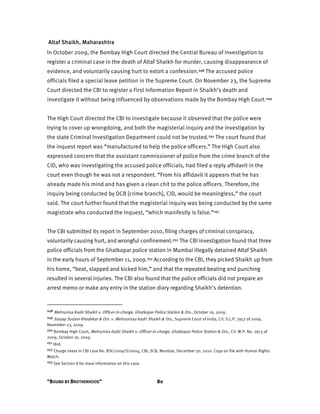 “BOUND BY BROTHERHOOD” 80
Altaf Shaikh, Maharashtra
In October 2009, the Bombay High Court directed the Central Bureau of Investigation to
register a criminal case in the death of Altaf Shaikh for murder, causing disappearance of
evidence, and voluntarily causing hurt to extort a confession.248 The accused police
officials filed a special leave petition in the Supreme Court. On November 23, the Supreme
Court directed the CBI to register a First Information Report in Shaikh’s death and
investigate it without being influenced by observations made by the Bombay High Court.249
The High Court directed the CBI to investigate because it observed that the police were
trying to cover up wrongdoing, and both the magisterial inquiry and the investigation by
the state Criminal Investigation Department could not be trusted.250 The court found that
the inquest report was “manufactured to help the police officers.” The High Court also
expressed concern that the assistant commissioner of police from the crime branch of the
CID, who was investigating the accused police officials, had filed a reply affidavit in the
court even though he was not a respondent. “From his affidavit it appears that he has
already made his mind and has given a clean chit to the police officers. Therefore, the
inquiry being conducted by DCB [crime branch], CID, would be meaningless,” the court
said. The court further found that the magisterial inquiry was being conducted by the same
magistrate who conducted the inquest, “which manifestly is false.”251
The CBI submitted its report in September 2010, filing charges of criminal conspiracy,
voluntarily causing hurt, and wrongful confinement.252 The CBI investigation found that three
police officials from the Ghatkopar police station in Mumbai illegally detained Altaf Shaikh
in the early hours of September 11, 2009.253 According to the CBI, they picked Shaikh up from
his home, “beat, slapped and kicked him,” and that the repeated beating and punching
resulted in several injuries. The CBI also found that the police officials did not prepare an
arrest memo or make any entry in the station diary regarding Shaikh’s detention.
248 Mehrunisa Kadir Shaikh v. Officer-in-charge, Ghatkopar Police Station & Ors., October 16, 2009.
249 Sanjay Sudam Khedekar & Ors. v. Mehrunissa Kadir Shaikh & Ors., Supreme Court of India, Crl. S.L.P. 7952 of 2009,
November 23, 2009.
250 Bombay High Court, Mehrunisa Kadir Shaikh v. Officer-in-charge, Ghatkopar Police Station & Ors., Crl. W.P. No. 2613 of
2009, October 16, 2009.
251 Ibid.
252 Charge sheet in CBI case No. BSI/2009/S/0004, CBI, SCB, Mumbai, December 30, 2010. Copy on file with Human Rights
Watch.
253 See Section II for more information on this case.
 