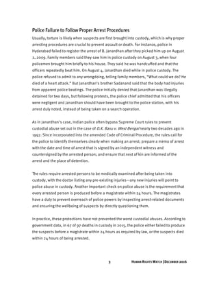 3 HUMAN RIGHTS WATCH | DECEMBER 2016
Police Failure to Follow Proper Arrest Procedures
Usually, torture is likely when suspects are first brought into custody, which is why proper
arresting procedures are crucial to prevent assault or death. For instance, police in
Hyderabad failed to register the arrest of B. Janardhan after they picked him up on August
2, 2009. Family members said they saw him in police custody on August 3, when four
policemen brought him briefly to his house. They said he was handcuffed and that the
officers repeatedly beat him. On August 4, Janardhan died while in police custody. The
police refused to admit to any wrongdoing, telling family members, “What could we do? He
died of a heart attack.” But Janardhan’s brother Sadanand said that the body had injuries
from apparent police beatings. The police initially denied that Janardhan was illegally
detained for two days, but following protests, the police chief admitted that his officers
were negligent and Janardhan should have been brought to the police station, with his
arrest duly noted, instead of being taken on a search operation.
As in Janardhan’s case, Indian police often bypass Supreme Court rules to prevent
custodial abuse set out in the case of D.K. Basu v. West Bengal nearly two decades ago in
1997. Since incorporated into the amended Code of Criminal Procedure, the rules call for
the police to identify themselves clearly when making an arrest; prepare a memo of arrest
with the date and time of arrest that is signed by an independent witness and
countersigned by the arrested person; and ensure that next of kin are informed of the
arrest and the place of detention.
The rules require arrested persons to be medically examined after being taken into
custody, with the doctor listing any pre-existing injuries—any new injuries will point to
police abuse in custody. Another important check on police abuse is the requirement that
every arrested person is produced before a magistrate within 24 hours. The magistrates
have a duty to prevent overreach of police powers by inspecting arrest-related documents
and ensuring the wellbeing of suspects by directly questioning them.
In practice, these protections have not prevented the worst custodial abuses. According to
government data, in 67 of 97 deaths in custody in 2015, the police either failed to produce
the suspects before a magistrate within 24 hours as required by law, or the suspects died
within 24 hours of being arrested.
 