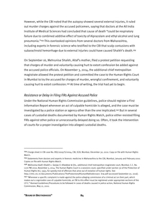 “BOUND BY BROTHERHOOD” 84
However, while the CBI noted that the autopsy showed several external injuries, it ruled
out murder charges against the accused policemen, saying that doctors at the All India
Institute of Medical Sciences had concluded that cause of death “could be respiratory
failure due to combined additive effect of toxicity of Alprazolam and ethyl alcohol and lung
pneumonia.”254 This overlooked opinions from several doctors from Maharashtra,
including experts in forensic science who testified to the CBI that scalp contusions with
subarachnoid hemorrhage due to external injuries could have caused Shaikh’s death.255
On September 16, Mehrunisa Shaikh, Altaf’s mother, filed a protest petition requesting
that charges of murder and voluntarily causing hurt to extort confession be added against
the accused police officials. On November 3, 2014, the additional chief metropolitan
magistrate allowed the protest petition and committed the case to the Human Rights Court
in Mumbai to try the accused for charges of murder, wrongful confinement, and voluntarily
causing hurt to extort confession.256 At time of writing, the trial had yet to begin.
Resistance or Delay in Filing FIRs Against Accused Police
Under the National Human Rights Commission guidelines, police should register a First
Information Report whenever an act of culpable homicide is alleged, and the case must be
investigated by a police station or agency other than the one implicated.257 But in several
cases of custodial deaths documented by Human Rights Watch, police either resisted filing
FIRs against other police or unnecessarily delayed doing so. Often, it took the intervention
of courts for a proper investigation into alleged custodial deaths.
254 Charge sheet in CBI case No. BSI/2009/S/0004, CBI, SCB, Mumbai, December 30, 2010. Copy on file with Human Rights
Watch.
255 Statements from doctors and experts in forensic medicine in Maharashtra to the CBI, Mumbai, January and February 2010.
Copies on file with Human Rights Watch.
256 Mehrunisa Kadir Shaikh v. Sanjay S. Khedekar & Ors., additional chief metropolitan magistrate court, Mumbai, C.C. No.
1170 PW 2010, November 3, 2014. The Human Rights Court is a sessions court, specified under section 30 of the Protection of
Human Rights Act, 1993, for speedy trial of offenses that arise out of violation of human rights. See
http://nhrc.nic.in/documents/Publications/TheProtectionofHumanRightsAct1993_Eng.pdf (accessed September 20, 2016).
257 “Whenever a specific complaint is made against the police alleging commission of a criminal act on their part, which
makes out a cognizable case of culpable homicide, an FIR to this effect must be registered under appropriate sections of the
I.P.C.” Revised Guidelines/Procedures to be followed in cases of deaths caused in police action, National Human Rights
Commission, May 12, 2010.
 
