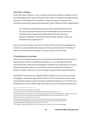 85 HUMAN RIGHTS WATCH | DECEMBER 2016
Shaik Hyder, Telangana
Shaik Hyder died on March 21, 2015, in police custody in Nizamabad in Telangana state.258
His family alleged police abuse but the police did not file an FIR against the police officials
implicated in arresting and torturing Hyder. In apparent response to protests, the
authorities temporarily suspended two policemen. Hyder’s father told Human Rights Watch:
The suspension only took place because of the hungama [noise] we made.
The police would have buried the body in Hyderabad but then members of
the Muslim political organization Majlis Bachao Tehreek came to the
hospital in Hyderabad, took photos of Hyder’s body, called the media, and
raised their voices against this.259
Both the state human rights commission and the minority commission investigated the
death and recommended that the state government pay compensation to the family.260
However, the family had not received any compensation at time of writing.
K. Syed Mohammed, Tamil Nadu
Sub-Inspector A. Kalidoss said that he shot and killed K. Syed Mohammed inside the S.P.
Pattinam police station in self-defense on October 14, 2014, after Mohammed had
attacked him with a knife during interrogation.261 Kalidoss was suspended and six police
personnel who were present on duty at the time of the shooting were transferred.262
However, the police did not file a case or attempt to prosecute Sub-Inspector Kalidoss.
Mohammed’s maternal uncle S. Sabukar Ali filed a petition in court to request a proper
investigation. The petition argued that the officers at S.P. Pattinam police station were
helping Kalidoss destroy important evidence and fabricate witnesses.263 In October 2014,
the Madurai bench of the Madras High Court ruled in favor of the petitioner and directed
258 See Section II for more information on this case.
259 Human Rights Watch Interview with Shaikh Babu, Nizamabad, Telangana, June 11, 2015.
260 Amit Kumar, “Two commissions, one custodial death, zero justice: The case of Shaikh Hyder,” TwoCircles.net, January 1,
2016, http://twocircles.net/2016jan01/1451661077.html#.WCWVpS197IU (accessed November 10, 2016).
261 See Section II for more information on this case.
262 “Ramnad custodial death case: six police personnel transferred,” Times of India, October 18, 2014,
http://timesofindia.indiatimes.com/city/madurai/Ramnad-custodial-death-case-six-police-personnel-
transferred/articleshow/44864437.cms (accessed June 15, 2015).
263 S. Sakubar v. Home Secretary, Crl. O.P. (MD), 19158 of 2014. Copy on file with Human Rights Watch.
 