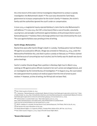 “BOUND BY BROTHERHOOD” 86
the crime branch of the state Criminal Investigation Department to conduct a speedy
investigation into Mohammed’s death.264 The court also directed the Tamil Nadu
government to increase compensation for the victim’s family.265 However, the victim’s
family said the authorities ignored the court’s order on compensation.
In June 2015, a magisterial inquiry rejected Kalidoss’s claim that he shot Mohammed in
self-defense.266 In July 2015, the CID’s crime branch filed a case of murder, voluntarily
causing hurt, and wrongful confinement against Kalidoss at the principal district court in
Ramanathapuram.267 Kalidoss filed a discharge petition but it was dismissed by the court.
The case against Kalidoss was pending at time of writing.
Sachin Dhage, Maharashtra
Nearly three years after Sachin Dhage’s death in custody, Trombay police had not filed an
FIR against accused police officials. Dhage was arrested on February 14, 2014, under the
Maharashtra Prohibition Act, and died in police custody on February 20.268 Police claimed
he died because of consuming too much alcohol, but his family says his death was due to
police beatings.
Sachin’s mother Sharda Dhage filed a petition in Bombay High Court in March 2014
seeking an FIR against police officials involved in her son’s arrest and alleged torture, and
an investigation by the Central Bureau of Investigation.269 In August 2014, the court asked
the state government to produce all medical papers from the time of arrest to post-
mortem.270 However, at time of writing, the FIR had still not been filed.
264 Ibid. Order issued on October 16, 2014.
265 L. Saravanan, “Ramanathapuram custodial death: Madras HC directs Tamil Nadu govt to give job to victim’s kin,” Times
of India, October 16, 2014, http://timesofindia.indiatimes.com/india/Ramanathapuram-custodial-death-Madras-HC-directs-
Tamil-Nadu-govt-to-give-job-to-victims-kin/articleshow/44839342.cms (accessed June 15, 2015).
266 “SI Remanded in Custodial Death Case,” New Indian Express, June 20, 2015,
http://www.newindianexpress.com/states/tamil_nadu/SI-Remanded-in-Custodial-Death-
Case/2015/06/20/article2876007.ece (accessed June 25, 2015).
267 CBCID v. Kalithas, SC 1000086, Principal District Court, Ramanathapuram, Tamil Nadu, filed on July 28, 2015.
268 See Section II for more information on this case.
269 Sharda Ramesh Daghe v. Sr. Inspector of Police, Trombay Police Station & Ors., W.P. No. 1207 of 2014.
270 Ibid. Order issued on August 13, 2014. Copy on file with Human Rights Watch.
 