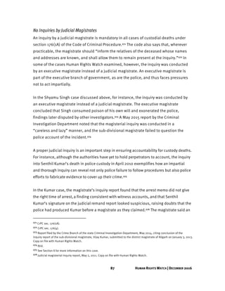 87 HUMAN RIGHTS WATCH | DECEMBER 2016
No Inquiries by Judicial Magistrates
An inquiry by a judicial magistrate is mandatory in all cases of custodial deaths under
section 176(1A) of the Code of Criminal Procedure.271 The code also says that, wherever
practicable, the magistrate should “inform the relatives of the deceased whose names
and addresses are known, and shall allow them to remain present at the inquiry.”272 In
some of the cases Human Rights Watch examined, however, the inquiry was conducted
by an executive magistrate instead of a judicial magistrate. An executive magistrate is
part of the executive branch of government, as are the police, and thus faces pressures
not to act impartially.
In the Shyamu Singh case discussed above, for instance, the inquiry was conducted by
an executive magistrate instead of a judicial magistrate. The executive magistrate
concluded that Singh consumed poison of his own will and exonerated the police,
findings later disputed by other investigators.273 A May 2015 report by the Criminal
Investigation Department noted that the magisterial inquiry was conducted in a
“careless and lazy” manner, and the sub-divisional magistrate failed to question the
police account of the incident.274
A proper judicial inquiry is an important step in ensuring accountability for custody deaths.
For instance, although the authorities have yet to hold perpetrators to account, the inquiry
into Senthil Kumar’s death in police custody in April 2010 exemplifies how an impartial
and thorough inquiry can reveal not only police failure to follow procedures but also police
efforts to fabricate evidence to cover up their crime.275
In the Kumar case, the magistrate’s inquiry report found that the arrest memo did not give
the right time of arrest,a finding consistent with witness accounts, and that Senthil
Kumar’s signature on the judicial remand report looked suspicious, raising doubts that the
police had produced Kumar before a magistrate as they claimed.276 The magistrate said an
271 CrPC sec. 176(1A).
272 CrPC sec. 176(4).
273 Report filed by the Crime Branch of the state Criminal Investigation Department, May 2014, citing conclusion of the
inquiry report of the sub-divisional magistrate, Vijay Kumar, submitted to the district magistrate of Aligarh on January 3, 2013.
Copy on file with Human Rights Watch.
274 Ibid.
275 See Section II for more information on this case.
276 Judicial magisterial inquiry report, May 2, 2011. Copy on file with Human Rights Watch.
 