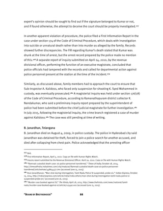 “BOUND BY BROTHERHOOD” 88
expert’s opinion should be sought to find out if the signature belonged to Kumar or not,
and if found otherwise, the attempt to deceive the court should be properly investigated.277
In another apparent violation of procedure, the police filed a First Information Report in the
case under section 174 of the Code of Criminal Procedure, which deals with investigation
into suicide or unnatural death rather than into murder as alleged by the family. Records
showed further discrepancies. The FIR regarding Kumar’s death stated that Kumar was
drunk at the time of arrest, but the arrest record prepared by the police made no mention
of this.278 A separate report of inquiry submitted on April 24, 2010, by the revenue
divisional officer, performing the function of an executive magistrate, concluded that
police officials had tampered with the records and called for departmental action against
police personnel present at the station at the time of the incident.279
Similarly, as discussed above, family members had to approach the court to ensure that
Sub-Inspector A. Kalidoss, who faced only suspension for shooting K. Syed Mohammed in
custody, was eventually prosecuted.280 A magisterial inquiry was held under section 176(1A)
of the Code of Criminal Procedure, according to Ramanathapuram district collector K.
Nandakumar, who said a preliminary inquiry report prepared by the superintendent of
police had been submitted before the chief judicial magistrate for further investigation.281
In July 2015, following the magisterial inquiry, the crime branch registered a case of murder
against Kalidoss.282 The case was still pending at time of writing.
B. Janardhan, Telangana
B. Janardhan died on August 4, 2009, in police custody. The police in Hyderabad city said
Janardhan was detained for theft, forced to join a police search for another accused, and
died after collapsing from chest pain. Police acknowledged that the arresting officer
277 Ibid.
278 First Information Report, April 5, 2010. Copy on file with Human Rights Watch.
279 Inquiry report submitted by the Revenue Divisional Officer, April 24, 2010. Copy on file with Human Rights Watch.
280 “Ramnad custodial death case: six police personnel transferred,” Times of India, October 18, 2014,
http://timesofindia.indiatimes.com/city/madurai/Ramnad-custodial-death-case-six-police-personnel-
transferred/articleshow/44864437.cms (accessed June 15, 2015).
281 Arun Janardhanan, “Man shot during interrogation; Tamil Nadu Police SI suspended, probe on,” Indian Express, October
15, 2014, http://indianexpress.com/article/india/india-others/man-shot-during-interrogation-tamil-nadu-police-si-
suspended-probe-on/ (accessed June 16, 2015).
282 “Murder case booked against SI,” The Hindu, April 18, 2015, http://www.thehindu.com/news/national/tamil-
nadu/murder-case-booked-against-si/article7115490.ece (accessed June 15, 2015).
 