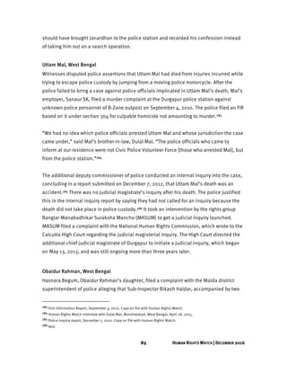 89 HUMAN RIGHTS WATCH | DECEMBER 2016
should have brought Janardhan to the police station and recorded his confession instead
of taking him out on a search operation.
Uttam Mal, West Bengal
Witnesses disputed police assertions that Uttam Mal had died from injuries incurred while
trying to escape police custody by jumping from a moving police motorcycle. After the
police failed to bring a case against police officials implicated in Uttam Mal’s death, Mal’s
employer, Sanaur SK, filed a murder complaint at the Durgapur police station against
unknown police personnel of B-Zone outpost on September 4, 2010. The police filed an FIR
based on it under section 304 for culpable homicide not amounting to murder.283
“We had no idea which police officials arrested Uttam Mal and whose jurisdiction the case
came under,” said Mal’s brother-in-law, Dulal Mal. “The police officials who came to
inform at our residence were not Civic Police Volunteer Force [those who arrested Mal], but
from the police station.”284
The additional deputy commissioner of police conducted an internal inquiry into the case,
concluding in a report submitted on December 7, 2012, that Uttam Mal’s death was an
accident.285 There was no judicial magistrate’s inquiry after his death. The police justified
this in the internal inquiry report by saying they had not called for an inquiry because the
death did not take place in police custody.286 It took an intervention by the rights group
Banglar Manabadhikar Suraksha Mancha (MASUM) to get a judicial inquiry launched.
MASUM filed a complaint with the National Human Rights Commission, which wrote to the
Calcutta High Court regarding the judicial magisterial inquiry. The High Court directed the
additional chief judicial magistrate of Durgapur to initiate a judicial inquiry, which began
on May 13, 2013, and was still ongoing more than three years later.
Obaidur Rahman, West Bengal
Hasnara Begum, Obaidur Rahman’s daughter, filed a complaint with the Malda district
superintendent of police alleging that Sub-Inspector Bikash Haldar, accompanied by two
283 First Information Report, September 4, 2012. Copy on file with Human Rights Watch.
284 Human Rights Watch interview with Dulal Mal, Murshidabad, West Bengal, April 28, 2015.
285 Police inquiry report, December 7, 2012. Copy on file with Human Rights Watch.
286 Ibid.
 