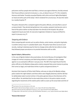 “BOUND BY BROTHERHOOD” 90
policemen and four people who had filed a criminal case against Rahman, forcibly entered
their house without a warrant on January 21, 2015, at about 8:30 p.m.287 In the complaint,
Hasnara said Haldar “brutally assaulted Obaidur with sticks and torch lights [flashlights]
on head and other parts of the body,” which rendered him unconscious. He was then taken
to a nearby hospital.288
The police refused to file a complaint against the police officials, and only filed a case of
unnatural death. They denied taking Rahman into custody, saying he had become sick in
front of the police station so they had taken him directly to the hospital. No judicial
magisterial inquiry was held. An executive magistrate initiated an inquiry and filed his
report in January 2015.289
Tampering with Evidence
Police tampering with records such as police diaries, arrest memos, and police log books
is another serious issue in custodial death cases. The police have direct access to such
records, making it relatively easy for them to change entries after the fact either to show
they followed proper procedures or to provide themselves with an alibi.
Agnelo Valdaris, Maharashtra
In the case of Agnelo Valdaris discussed above, the Central Bureau of Investigation filed
charges of criminal conspiracy and fabricating evidence in addition to other charges
against 10 accused police officials in January 2016. The CBI’s final report found that the
police officials at the Wadala railway police station prepared false arrest memos to portray
their arrest as legal, and made false entries in police and general diaries.290
Assistant Sub-Inspector of Police Vakil Pathan, who was on duty at the Wadala railway
police station the night Valdaris and three others were illegally detained, told the CBI that
he deliberately made incorrect entries in the police general diary on the directions of his
senior officer. He admitted that he also made false entries in the police station records
regarding the movements of the station police staff, to cover up the actual date and time of
287 See Section II for more information on this case.
288 Complaint letter by Hasnara Begum, January 22, 2015. Copy on file with Human Rights Watch.
289 Inquest report by executive magistrate on January 23, 2015. Copy on file with Human Rights Watch.
290 Charge sheet in CBI case RC No. 5/S/2014, CBI, SCB, Mumbai. December 31, 2015. Copy on file with Human Rights Watch.
 