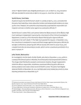 91 HUMAN RIGHTS WATCH | DECEMBER 2016
arrest.291 Agnelo Valdaris was allegedly picked up at 2 a.m. on April 16, 2014, but police
officially recorded his arrest only on April 17 at 3:45 p.m., more than 36 hours later.
Senthil Kumar, Tamil Nadu
A judicial inquiry into Senthil Kumar’s death in custody on April 5, 2010, concluded that
the police had made false claims about the incident and tampered with evidence to cover
up the crime. However, the authorities only temporarily suspended the responsible sub-
inspector and took no further action against accused police officials.292
Senthil Kumar’s mother filed a writ petition before the Madurai bench of the Madras High
Court seeking an independent inquiry by the crime branch of the Criminal Investigation
Department, as well as a First Information Report filed by police against officials
suspected in her son’s death.293 The High Court granted the request. In November 2015,
the crime branch completed its inquiry and filed charges against three police officials for
wrongful confinement, tampering with official records with intent to cause injury, and
culpable homicide not amounting to murder, which carries a maximum punishment of 10
years in prison.294
Julfar Shaikh, Maharashtra
An investigation into the death of Julfar Shaikh, who died on December 2, 2012, while in
custody of the Dharavi police in Mumbai, found that police had tampered with evidence.
The charge sheet filed by the assistant commissioner of police, though it appeared to
shield the officers responsible, nonetheless mentioned efforts by police officials to
destroy evidence and create a false record of Shaikh’s arrest. The police had illegally
detained Shaikh on November 28, 2012, but fabricated arrest-related documents to show
that they arrested him on November 29.295
291 Statement by assistant sub-inspector of police Vakil Pathan to P.N. Arin C Bose, deputy superintendent of police, CBI,
Mumbai, August 6, 2015. Copy of testimony on file with Human Rights Watch.
292 Judicial magisterial inquiry report, May 2, 2011. Copy on file with Human Rights Watch.
293 Human Rights Watch interview with Saraswathi, Vadamadurai, Dindigul district, Tamil Nadu, May 30, 2015.
294 CBCID Dindigul v. Thirumalai Muthusamy & Ors., PRC 800013, filed on November 11, 2015, Chief Judicial Magistrate Court,
Dindigul, Tamil Nadu. Copy on file with Human Rights Watch.
295 Nurul Itwari Shaikh v. State of Maharashtra & Ors.
 