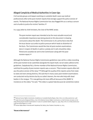 “BOUND BY BROTHERHOOD” 92
Alleged Complicity of Medical Authorities in Cover-Ups
Civil society groups and lawyers working on custodial death cases say medical
professionals often write post-mortem reports that wrongly support the police version of
events. The National Human Rights Commission has also flagged this as a serious concern
and a hurdle to justice for victims’ families.296
In a 1995 letter to chief ministers, the chair of the NHRC wrote:
The post-mortem report was intended to be the most valuable record and
considerable importance was being placed on this document in drawing
conclusions about the death. The Commission is of a prima-facie view that
the local doctor succumbs to police pressure which leads to distortion of
the facts. The Commission would like that all post-mortem examinations
done in respect of deaths in police custody and in jails should be video-
filmed and cassettes be sent to the Commission along with the post-
mortem report.297
Although the National Human Rights Commission guidelines now call for a video recording
of the post-mortem to be submitted alongside the report itself, not all states adhere to the
guidelines. Satyabrata Pal, a former member of the National Human Rights Commission,
said that the quality of post-mortem reports was a concern: “Post-mortem reports often tell
you the police version of the story.”298 Although the quality of the reports varies from state
to state and even among districts, Pal said that in many cases post-mortem examinations
are conducted not by doctors but by so-called cleaners, the men who help with dead
bodies in the morgue. “It’s now getting a bit more difficult because of the [NHRC’s]
insistence on the video,” he said. “The video is a great help because we sometimes realize
296 National Human Rights Commission, Guidelines on Custodial Deaths/Rapes, http://nhrc.nic.in/Documents/sec-1.pdf.
297 Letter from Justice Ranganath Misra, chair of the National Human Rights Commission, to chief ministers of states on the
video filming of post-mortem examinations in cases of custodial deaths, August 10, 1995, http://nhrc.nic.in/Documents/sec-
1.pdf (accessed August 20, 2016).
298 Human Rights Watch interview with Satyabrata Pal, Noida, Uttar Pradesh, December 10, 2015.
 