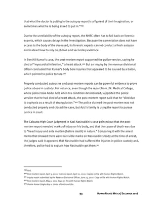 93 HUMAN RIGHTS WATCH | DECEMBER 2016
that what the doctor is putting in the autopsy report is a figment of their imagination, or
sometimes what he is being asked to put in.”299
Due to the unreliability of the autopsy report, the NHRC often has to fall back on forensic
experts, which causes delays in the investigation. Because the commission does not have
access to the body of the deceased, its forensic experts cannot conduct a fresh autopsy
and instead have to rely on photos and secondary evidence.
In Senthil Kumar’s case, the post-mortem report supported the police version, saying he
died of “myocardial infarction,” a heart attack.300 But an inquiry by the revenue divisional
officer concluded that Kumar’s body bore injuries that appeared to be caused by a baton,
which pointed to police torture.301
Properly conducted autopsies and post-mortem reports can be powerful evidence to prove
police abuse in custody. For instance, even though the report from J.N. Medical College,
where police took Abdul Aziz when his condition deteriorated, supported the police
version that he had died of a heart attack, the post-mortem report said that he “died due
to asphyxia as a result of strangulation.”302 The police claimed the post-mortem was not
conducted properly and closed the case, but Aziz’s family is using the report to pursue
justice in court.
The Calcutta High Court judgment in Kazi Nasiruddin’s case pointed out that the post-
mortem report revealed marks of injury on his body, and that the cause of death was due
to “head injury and ante mortem [before death] in nature.” Comparing it with the arrest
memo that showed there were no visible marks on Nasiruddin’s body at the time of arrest,
the judges said it appeared that Nasiruddin had suffered the injuries in police custody and,
therefore, police had to explain how Nasiruddin got them.303
299 Ibid.
300 Post-mortem report, April 5, 2010; forensic report, April 21, 2010. Copies on file with Human Rights Watch.
301 Inquiry report submitted by the Revenue Divisional Officer, June 24, 2010. Copy on file with Human Rights Watch.
302 Post-mortem report, May 9, 2011. Copy on file with Human Rights Watch.
303 Pratim Kumar Singha Ray v. Union of India and Ors.
 
