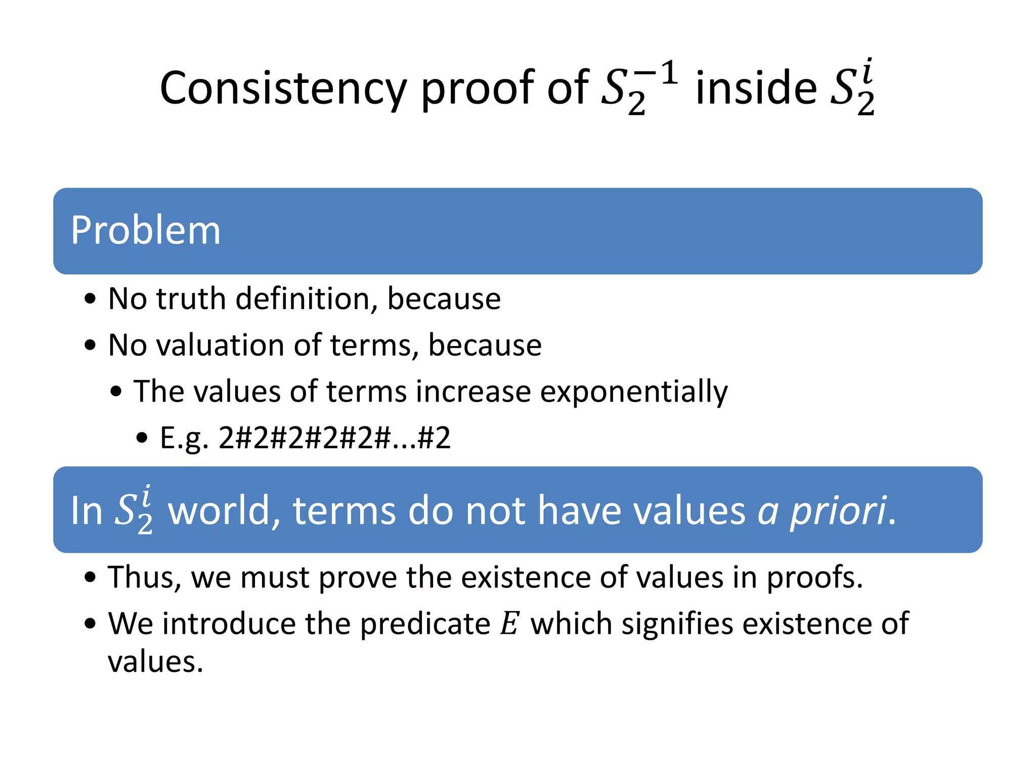 Consistency proof of 𝑆2 inside 𝑆2𝑖
                           −1



Problem
• No truth definition, because
• No valuation of terms, because
  • The values of terms increase exponentially


In 𝑆2 world, terms do not have values a priori.
     𝑖
    • E.g. 2#2#2#2#2#...#2




• We introduce the predicate 𝐸 which signifies existence of
• Thus, we must prove the existence of values in proofs.

  values.
 